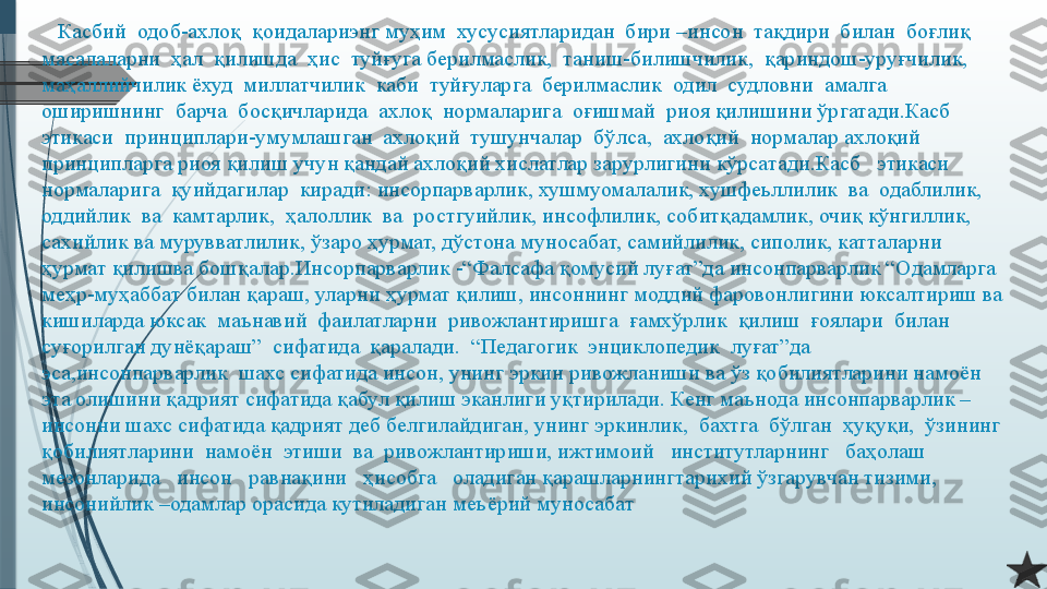     Касбий  одоб-ахлоқ  қоидалариэнг муҳим  хусусиятларидан  бири –инсон  тақдири  билан  боғлиқ  
масалаларни  ҳал  қилишда  ҳис  туйғуга берилмаслик,  таниш-билишчилик,  қариндош-уруғчилик,  
маҳаллийчилик ёхуд  миллатчилик  каби  туйғуларга  берилмаслик  одил  судловни  амалга 
оширишнинг  барча  босқичларида  ахлоқ  нормаларига  оғишмай  риоя қилишини ўргатади.Касб  
этикаси  принциплари-умумлашган  ахлоқий  тушунчалар  бўлса,  ахлоқий  нормалар ахлоқий 
принципларга риоя қилиш учун қандай ахлоқий хислатлар зарурлигини кўрсатади.Касб   этикаси  
нормаларига  қуийдагилар  киради: инсорпарварлик, хушмуомалалик, хушфеьллилик  ва  одаблилик,  
оддийлик  ва  камтарлик,  ҳалоллик  ва  ростгуийлик, инсофлилик, собитқадамлик, очиқ кўнгиллик, 
сахийлик ва мурувватлилик, ўзаро ҳурмат, дўстона муносабат, самийлилик, сиполик, катталарни 
ҳурмат қилишва бошқалар.Инсорпарварлик -“Фалсафа қомусий луғат”да инсонпарварлик “Одамларга 
меҳр-муҳаббат билан қараш, уларни ҳурмат қилиш, инсоннинг моддий фаровонлигини юксалтириш ва 
кишиларда юксак  маънавий  фаилатларни  ривожлантиришга  ғамхўрлик  қилиш  ғоялари  билан  
суғорилган дунёқараш”  сифатида  қаралади.  “Педагогик  энциклопедик  луғат”да  
эса,инсонпарварлик  шахс сифатида инсон, унинг эркин ривожланиши ва ўз қобилиятларини намоён 
эта олишини қадрият сифатида қабул қилиш эканлиги уқтирилади. Кенг маънода инсонпарварлик –
инсонни шахс сифатида қадрият деб белгилайдиган, унинг эркинлик,  бахтга  бўлган  ҳуқуқи,  ўзининг  
қобилиятларини  намоён  этиши  ва  ривожлантириши, ижтимоий   институтларнинг   баҳолаш   
мезонларида   инсон   равнақини   ҳисобга   оладиган қарашларнингтарихий ўзгарувчан тизими, 
инсонийлик –одамлар орасида кутиладиган меъёрий муносабат              