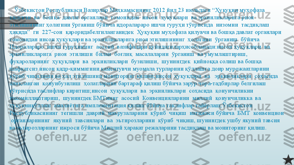     Ўзбекистон Республикаси Вазирлар Маҳкамасининг 2012 йил 23 июльдаги “Ҳуқуқни муҳофаза  
қилувчи  ва  бошқа  давлат органлари  томонидан  инсон  ҳуқуқлари  ва эркинликларига риоя 
этилишининг ҳолатини ўрганиш бўйича идоралараро ишчи гуруҳи тўғрисида  низомни  тасдиқлаш  
ҳақида”  ги  227-сон  қароридабелгиланганидек  Ҳуқуқни муҳофаза қилувчи ва бошқа давлат органлари 
томонидан инсон ҳуқуқлари ва эркинликларига риоя этилишининг  ҳолатини  ўрганиш  бўйича  
Идоралараро  ишчи гуруҳининг  асосий  вазифалари қуйидагиларҳисобланади:инсон ҳуқуқлари  ва  
эркинликларига  риоя  этилиши  билан  боғлиқ  масалаларни  ўрганиш  ва умумлаштириш,  
фуқароларнинг  ҳуқуқлари  ва  эркинликлари  бузилиши,  шунингдек  қийноққа солиш ва бошқа 
шафқатсиз инсон қадр-қимматини камситувчи муомала турларини қўллашга доир мурожаатларини 
кўриб чиқилиши ва ҳал этилишини мониторинг қилиш;инсон  ҳуқуқлари  ва   эркинликлари  соҳасида  
аниқланган  қонунбузилиш  ҳолатларини бартараф қилиш бўйича зарур чора-тадбирлар белгилаш 
тўғрисида таклифлар киритиш;инсон  ҳуқуқлари  ва  эркинликлари  соҳасида  қонунчиликни  
такомиллаштириш,  шунингдек БМТнинг  асосий  Конвенцияларини  миллий  қонунчиликка  ва 
ҳуқуқниқўллаш  амалиётига имплементация қилиш бўйича таклифлар тайёрлаш;Ўзбекистон  
Республикасининг  тегишли  даврий  маърузаларини  кўриб  чиқиш  натижаси бўйича  БМТ  конвенцион 
 органларининг  якуний  тавсиялари  ва  эътирозларини  кўриб  чиқиш, шунингдек ушбу якуний тавсия 
ва эътирозларнинг ижроси бўйича Миллий ҳаракат режаларини тасдиқлаш ва мониторинг қилиш.              