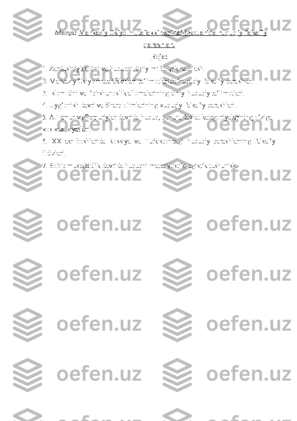   Mavzu:  Markaziy Osiyo mutafakkirlari     ta’limotlarida     huquqiy-falsafiy   
qarashlar.
Reja:
1.  Zardushtiylar dini va huquqni diniy-mifalogik izohlash.
2.  Markaziy Osiyo mutafakkirlari  ta’limotlarida  huquqiy-falsafiy qarashlar.
3 .   Islom dini va fiqhshunoslik allomalarining diniy-huquqiy ta’limotlari. 
4.  Uyg’onish davri va Sharq olimlarining xuquqiy-falsafiy qarashlari.
5. A.Temur va Temuriylar davrida huquq, qonun, davlat kategoriyalarining o’ziga 
xos xususiyatlari.
6.   XX   asr   boshlarida   Rossiya   va   Turkistondagi   huquqiy   qarashlarning   falsafiy
ildizlari.
7.  Sobiq mustabidlik davrida huquqni materialistik-legistik tushunish.
  