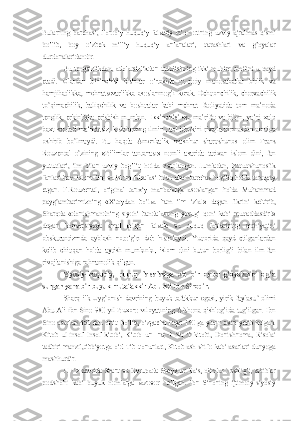 Bularning   barchasi,   Forobiy   huquqiy   falsafiy   ta’limotining   uzviy   ajralmas   qismi
bo’lib,   boy   o’zbek   milliy   huquqiy   an’analari,   qarashlari   va   g’oyalar
durdonalaridandir.
Bu  tengsizlikdan,  adolatsizlikdan  qutulishning  ikki  muhim  omilini  u  qayd
etadi.   Ulardan   birinchisi   kishilar   o’rtasida   ijtimoiy   munosabatlar   birlik   va
hamjihatlikka,   mehnatsevarlikka   asoslanmog’i   kerak.   Dehqonchilik,   chorvachilik
to’qimachilik,   baliqchilik   va   boshqalar   kabi   mehnat   faoliyatida   tom   ma’noda
tenglik,   erkinlikka   erishish   mumkin.   Ikkinchisi   esa   ma’rifat   va   bilim,   ya’ni   xalq
baxt-saodati ma’rifatsiz, kishilarning ilmini, aql-idrokini rivojlantirmasdan amalga
oshirib   bo’lmaydi.   Bu   haqda   Amerikalik   mashhur   sharqshunos   olim   Frans
Rouzental   o’zining   «Bilimlar   tantanasi»   nomli   asarida   tarixan   islom   dini,   fan
yutuqlari,   ilm   bilan   uzviy   bog’liq   holda   rivojlangan.   Jumladan,   huquqshunoslik
fanlari ham islom dini va islom falsafasi bilan chambarchas bog’liq holda taraqqiy
etgan.   F.Rouzental,   original   tarixiy   manbalarga   asoslangan   holda   Muhammad
payg’ambarimizning   «Xitoydan   bo’lsa   ham   ilm   izla!»   degan   fikrini   keltirib,
Sharqda   «donishmandning   siyohi   bandalarning   yorug’   qoni   kabi   muqaddasdir!»
degan   konsepsiyaga   amal   qilgan   falsafa   va   huquq   fanlarining   mohiyatini
obskurantizmda   ayblash   noto’g’ri   deb   hisoblaydi.   Yuqorida   qayd   etilganlardan
kelib   chiqqan   holda   aytish   mumkinki,   islom   dini   butun   borlig’i   bilan   ilm-fan
rivojlanishiga rahnamolik qilgan.
Siyosiy–huquqiy,   huquq   falsafasiga   oid   bir   qator   g’oyalarini   olg’a
surgan yana bir buyuk mutafakkir Abu Ali Ibn Sinodir. 
Sharq   ilk   Uyg’onish   davrining   buyuk   tafakkur   egasi,   yirik   faylasuf   olimi
Abu Ali  ibn Sino 980 yil Buxoro viloyatining Afshona qishlog’ida tug’ilgan. Ibn
Sino asarlari 450 dan ortiq bo’lib, bizgacha faqat 160 ga yaqin asari yetib kelgan.
Kitob   ul-insof–Insof   kitobi,   Kitob   un-   najot–Najot   kitobi,   Donishnoma,   Risolai
tadbiri manzil,tibbiyotga oid Tib qonunlari, Kitob ash-shifo kabi asarlari dunyoga
mashhurdir.
U o’z davrida Sharq va Ovrupada Shayx-ur-Rais, olimlar boshlig’i, tabiblar
podshohi   kabi   buyuk   nomlarga   sazovor   bo’lgan.   Ibn   Sinoning   ijtimoiy-siyosiy 