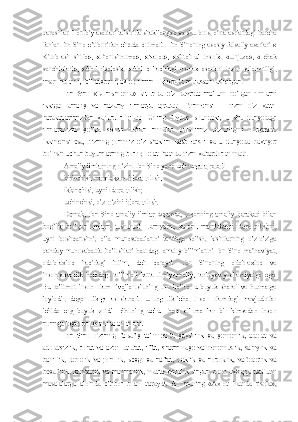 qarashlari Forobiy asarlari ta’sirida shakllangan va shu bois, o’rta asrlardagi barcha
fanlar Ibn Sino e’tiboridan chetda qolmadi. Ibn Sinoning asosiy falsafiy asarlari «
Kitob-ash   shifo»,   «Donishnoma»,   «Najot»,   «Kitob-ul   insof»,   «Urjuza»,   «Ichak
sanchiqlari»,   «Ahd   risolasi»,   «Ahloq   haqidagi   risola»   asarlari   inson   salomatligi,
inson hulqini, fe’l-atvorini, axloq ilmini o’z ichida mujassamlashtirgan.
Ibn   Sino   «Donishnoma»   kitobida   o’z   davrida   ma’lum   bo’lgan   ilmlarni
ikkiga:   amaliy   va   nazariy   ilmlarga   ajratadi.   Birinchisi   –   bizni   o’z   xatti-
harakatlarimizdan   xabardor   qiladi.   Uning   foydasi   shundaki,   u   shu   dunyodagi
ilmlarimizni   yo’lga   solish   uchun   nimalar   qilishimiz   lozimligini   o’rgatadi.
Ikkinchisi   esa,   bizning   jonimiz   o’z   shaklini   kasb   etishi   va   u   dunyoda   baxtiyor
bo’lishi uchun buyumlarning borliq holati haqida bizni xabardor qilinadi.
Amaliy ilmlarning o’zini Ibn Sino yana uch turga ajratadi: 
birinchisi, mamlakatni idora qilish; 
ikkinchisi, uyni idora qilish;
uchinchisi, o’z-o’zini idora qilish .
Demak,   Ibn   Sino   amaliy   ilmlar   deganda,   insonning   amaliy   harakati   bilan
bog’liq   bo’lgan   ilmlarni   tushunadi.   Jamiyatni,   xalqni,   mamlakatni   idora   qilishni,
uyni   boshqarishni,   oila   munosabatlarini   tartibga   solish,   kishilarning   o’z-o’ziga
qanday  munosabatda  bo’lishlari   haqidagi   amaliy bilimlarini   Ibn  Sino ma’naviyat,
odob-axloq   haqidagi   bilim,   deb   qaraydi.   Ibn   Sinoning   odob-axloq   va
insonparvarlik   haqidagi   ta’limoti   katta   ilmiy-amaliy,   tarbiyaviy   ahamiyatga   ega.
Bu   ta’limot   inson   olam   rivojlanishining   toji   bo’lib,   u   buyuk   sharaf   va   hurmatga
loyiqdir,   degan   fikrga   asoslanadi.   Uning   fikricha,   inson   olamdagi   mavjudotlar
ichida   eng   buyuk   zotdir.   Shuning   uchun   ham   alloma   har   bir   kimsadan   inson
nomiga loyiq bo’lishini talab qiladi.
Ibn   Sino   o’zining   falsafiy   ta’limotida   yaxshilik   va   yomonlik,   adolat   va
adolatsizlik,   rohat   va   azob-uqubat,   iffat,   sharm-hayo   va   benomuslik,   sahiylik   va
bahillik,   donolik   va   johillik,   sevgi   va   nafrat,   poklik   va   nopoklik,   vafodorlik   va
bevafolik, kamtarlik va manmanlik, maqtanchoqlik singari  odob-axloqqa taalluqli
masalalarga   alohida   e’tibor   bilan   qaraydi.   Allomaning   «Axloq   haqida   risola», 