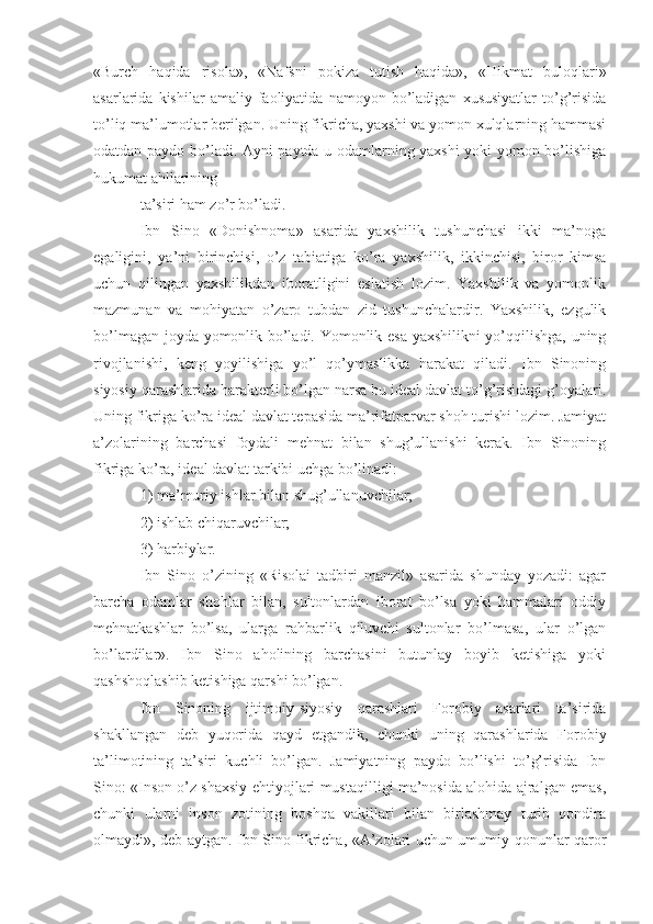 «Burch   haqida   risola»,   «Nafsni   pokiza   tutish   haqida»,   «Hikmat   buloqlari»
asarlarida  kishilar   amaliy   faoliyatida   namoyon  bo’ladigan   xususiyatlar   to’g’risida
to’liq ma’lumotlar berilgan. Uning fikricha, yaxshi va yomon xulqlarning hammasi
odatdan paydo bo’ladi. Ayni paytda u odamlarning yaxshi yoki yomon bo’lishiga
hukumat ahllarining
ta’siri ham zo’r bo’ladi. 
Ibn   Sino   «Donishnoma»   asarida   yaxshilik   tushunchasi   ikki   ma’noga
egaligini,   ya’ni   birinchisi,   o’z   tabiatiga   ko’ra   yaxshilik,   ikkinchisi,   biror   kimsa
uchun   qilingan   yaxshilikdan   iboratligini   eslatish   lozim.   Yaxshilik   va   yomonlik
mazmunan   va   mohiyatan   o’zaro   tubdan   zid   tushunchalardir.   Yaxshilik,   ezgulik
bo’lmagan joyda yomonlik bo’ladi. Yomonlik esa yaxshilikni yo’qqilishga, uning
rivojlanishi,   keng   yoyilishiga   yo’l   qo’ymaslikka   harakat   qiladi.   Ibn   Sinoning
siyosiy qarashlarida harakterli bo’lgan narsa bu ideal davlat to’g’risidagi g’oyalari.
Uning fikriga ko’ra ideal davlat tepasida ma’rifatparvar shoh turishi lozim. Jamiyat
a’zolarining   barchasi   foydali   mehnat   bilan   shug’ullanishi   kerak.   Ibn   Sinoning
fikriga ko’ra, ideal davlat tarkibi uchga bo’linadi:
1) ma’muriy ishlar bilan shug’ullanuvchilar;
2) ishlab chiqaruvchilar;
3) harbiylar.
Ibn   Sino   o’zining   «Risolai   tadbiri   manzil»   asarida   shunday   yozadi:   agar
barcha   odamlar   shohlar   bilan,   sultonlardan   iborat   bo’lsa   yoki   hammalari   oddiy
mehnatkashlar   bo’lsa,   ularga   rahbarlik   qiluvchi   sultonlar   bo’lmasa,   ular   o’lgan
bo’lardilar».   Ibn   Sino   aholining   barchasini   butunlay   boyib   ketishiga   yoki
qashshoqlashib ketishiga qarshi bo’lgan.
Ibn   Sinoning   ijtimoiy-siyosiy   qarashlari   Forobiy   asarlari   ta’sirida
shakllangan   deb   yuqorida   qayd   etgandik,   chunki   uning   qarashlarida   Forobiy
ta’limotining   ta’siri   kuchli   bo’lgan.   Jamiyatning   paydo   bo’lishi   to’g’risida   Ibn
Sino: «Inson o’z shaxsiy ehtiyojlari mustaqilligi ma’nosida alohida ajralgan emas,
chunki   ularni   inson   zotining   boshqa   vakillari   bilan   birlashmay   turib   qondira
olmaydi», deb aytgan. Ibn Sino fikricha, «A’zolari uchun umumiy qonunlar qaror 
