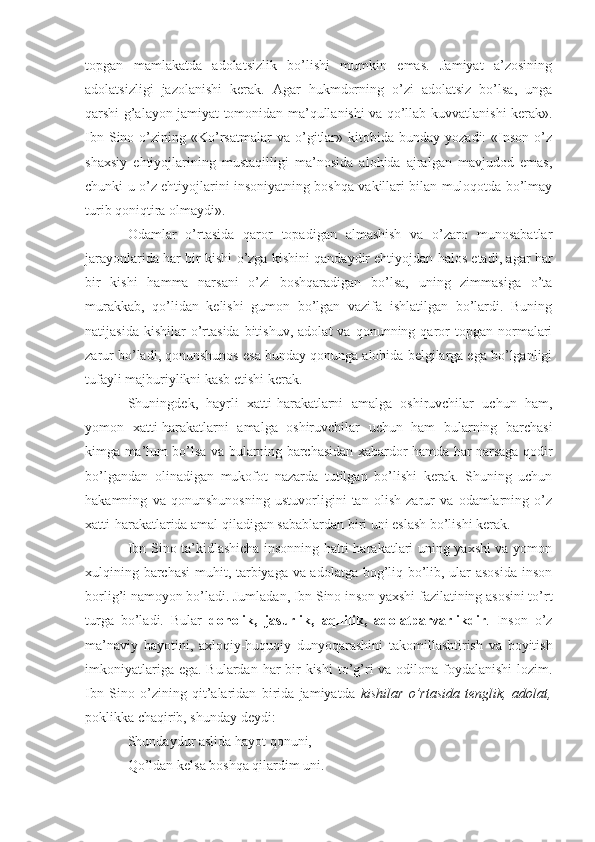 topgan   mamlakatda   adolatsizlik   bo’lishi   mumkin   emas.   Jamiyat   a’zosining
adolatsizligi   jazolanishi   kerak.   Agar   hukmdorning   o’zi   adolatsiz   bo’lsa,   unga
qarshi g’alayon jamiyat tomonidan ma’qullanishi va qo’llab-kuvvatlanishi kerak».
Ibn  Sino  o’zining  «Ko’rsatmalar  va  o’gitlar»  kitobida  bunday   yozadi:   «Inson   o’z
shaxsiy   ehtiyojlarining   mustaqilligi   ma’nosida   alohida   ajralgan   mavjudod   emas,
chunki u o’z ehtiyojlarini insoniyatning boshqa vakillari bilan muloqotda bo’lmay
turib qoniqtira olmaydi». 
Odamlar   o’rtasida   qaror   topadigan   almashish   va   o’zaro   munosabatlar
jarayonlarida har bir kishi o’zga kishini qandaydir ehtiyojdan halos etadi, agar har
bir   kishi   hamma   narsani   o’zi   boshqaradigan   bo’lsa,   uning   zimmasiga   o’ta
murakkab,   qo’lidan   kelishi   gumon   bo’lgan   vazifa   ishlatilgan   bo’lardi.   Buning
natijasida  kishilar  o’rtasida  bitishuv,   adolat   va  qonunning  qaror  topgan  normalari
zarur bo’ladi, qonunshunos esa bunday qonunga alohida belgilarga ega bo’lganligi
tufayli majburiylikni kasb etishi kerak.
Shuningdek,   hayrli   xatti-harakatlarni   amalga   oshiruvchilar   uchun   ham,
yomon   xatti-harakatlarni   amalga   oshiruvchilar   uchun   ham   bularning   barchasi
kimga ma’lum bo’lsa va bularning barchasidan xabardor hamda har narsaga qodir
bo’lgandan   olinadigan   mukofot   nazarda   tutilgan   bo’lishi   kerak.   Shuning   uchun
hakamning   va   qonunshunosning   ustuvorligini   tan   olish   zarur   va   odamlarning   o’z
xatti-harakatlarida amal qiladigan sabablardan biri uni eslash bo’lishi kerak.
Ibn Sino ta’kidlashicha insonning hatti-harakatlari uning yaxshi va yomon
xulqining barchasi  muhit, tarbiyaga va adolatga bog’liq bo’lib, ular asosida inson
borlig’i namoyon bo’ladi.  Jumladan, Ibn Sino inson yaxshi fazilatining asosini to’rt
turga   bo’ladi.   B u lar   donolik,   jasurlik,   aqllilik,   adolatparvarlikdir .   Inson   o’z
ma’naviy   hayotini,   axloqiy-huquqiy   dunyoqarashini   takomillashtirish   va   boyitish
imkoniyatlariga ega. B u lardan har bir kishi  to’g’ri va odilona foydalanishi  lozim.
Ibn   Sino   o’zining   qit’alaridan   birida   jamiyatda   kishilar   o’rtasida   tenglik,   adolat,
poklikka cha q irib, shunday deydi:
Shundaydur aslida hayot qonuni,
Qo’ldan kelsa boshqa qilardim uni. 
