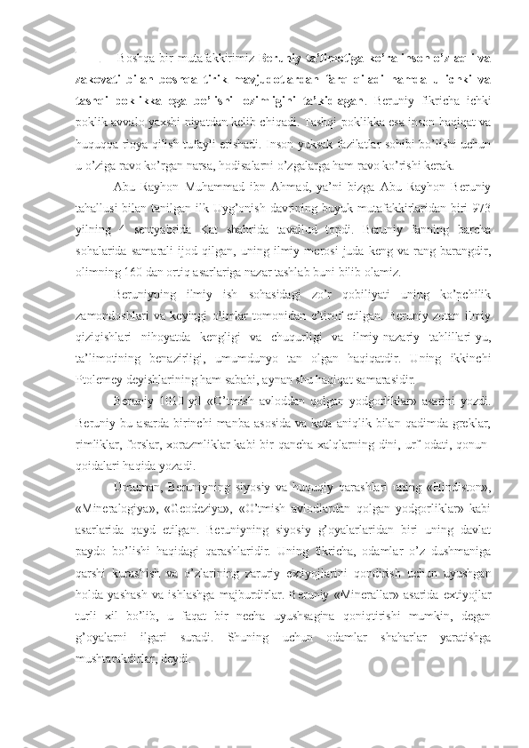   Bosh qa   bir   mutafakkirimiz   Beruniy ta’limotiga ko’ra inson o’z aqli va
zakovati   bilan   boshqa   tirik   mavjudotlardan   farq   qiladi   hamda   u   ichki   va
tashqi   poklikka   ega   bo’lishi   lozimligini   ta’kidlagan .   Beruniy   fikricha   ichki
poklik avvalo yaxshi niyatdan kelib chiqadi. Tashqi poklikka esa inson haqiqat va
huquqqa rioya qilish tufayli erishadi. Inson yuksak fazilatlar sohibi bo’lishi uchun
u o’ziga ravo ko’rgan narsa, hodisalarni o’zgalarga ham ravo ko’rishi kerak.
Abu   Rayhon   Muhammad   ibn   Ahmad,   ya’ni   bizga   Abu   Rayhon   Beruniy
tahallusi  bilan tanilgan ilk Uyg’onish davrining buyuk mutafakkirlaridan biri  973
yilning   4   sentyabrida   Kat   shahrida   tavallud   topdi.   Beruniy   fanning   barcha
sohalarida   samarali   ijod   qilgan,   uning   ilmiy   merosi   juda   keng   va   rang-barangdir,
olimning 160 dan ortiq asarlariga nazar tashlab buni bilib olamiz.
Beruniyning   ilmiy   ish   sohasidagi   zo’r   qobiliyati   uning   ko’pchilik
zamondoshlari   va   keyingi   olimlar   tomonidan   e’tirof   etilgan.   Beruniy   zotan   ilmiy
qiziqishlari   nihoyatda   kengligi   va   chuqurligi   va   ilmiy-nazariy   tahlillari-yu,
ta’limotining   benazirligi,   umumdunyo   tan   olgan   haqiqatdir.   Uning   ikkinchi
Ptolemey deyishlarining ham sababi, aynan shu haqiqat samarasidir.
Beruniy   1010   yil   «O’tmish   avloddan   qolgan   yodgorliklar»   asarini   yozdi.
Beruniy  bu   asarda   birinchi   manba   asosida   va   kata   aniqlik  bilan   qadimda  greklar,
rimliklar, forslar, xorazmliklar  kabi  bir qancha xalqlarning dini, urf-odati, qonun-
qoidalari haqida yozadi.
Umuman,   Beruniyning   siyosiy   va   huquqiy   qarashlari   uning   «Hindiston»,
«Mineralogiya»,   «Geodeziya»,   «O’tmish   avlodlardan   qolgan   yodgorliklar»   kabi
asarlarida   qayd   etilgan.   Beruniyning   siyosiy   g’oyalarlaridan   biri   uning   davlat
paydo   bo’lishi   haqidagi   qarashlaridir.   Uning   fikricha,   odamlar   o’z   dushmaniga
qarshi   kurashish   va   o’zlarining   zaruriy   extiyojlarini   qondirish   uchun   uyushgan
holda   yashash   va   ishlashga   majburdirlar.   Beruniy   «Minerallar»   asarida   extiyojlar
turli   xil   bo’lib,   u   faqat   bir   necha   uyushsagina   qoniqtirishi   mumkin,   degan
g’oyalarni   ilgari   suradi.   Shuning   uchun   odamlar   shaharlar   yaratishga
mushtarakdirlar, deydi. 