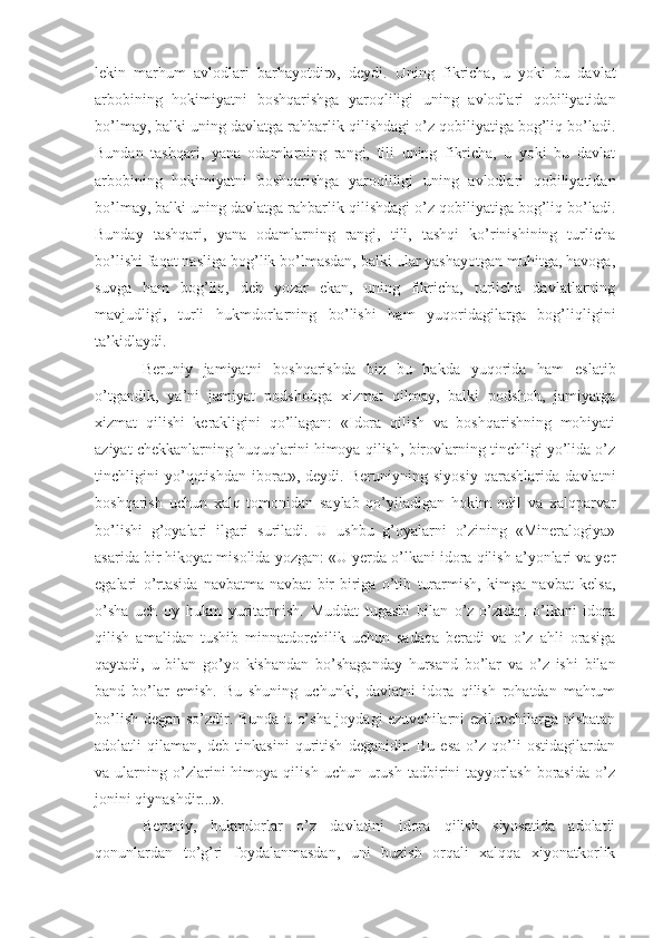 lekin   marhum   avlodlari   barhayotdir»,   deydi.   Uning   fikricha,   u   yoki   bu   davlat
arbobining   hokimiyatni   boshqarishga   yaroqliligi   uning   avlodlari   qobiliyatidan
bo’lmay, balki uning davlatga rahbarlik qilishdagi o’z qobiliyatiga bog’liq bo’ladi.
Bundan   tashqari,   yana   odamlarning   rangi,   tili   uning   fikricha,   u   yoki   bu   davlat
arbobining   hokimiyatni   boshqarishga   yaroqliligi   uning   avlodlari   qobiliyatidan
bo’lmay, balki uning davlatga rahbarlik qilishdagi o’z qobiliyatiga bog’liq bo’ladi.
Bunday   tashqari,   yana   odamlarning   rangi,   tili,   tashqi   ko’rinishining   turlicha
bo’lishi faqat nasliga bog’lik bo’lmasdan, balki ular yashayotgan muhitga, havoga,
suvga   ham   bog’liq,   deb   yozar   ekan,   uning   fikricha,   turlicha   davlatlarning
mavjudligi,   turli   hukmdorlarning   bo’lishi   ham   yuqoridagilarga   bog’liqligini
ta’kidlaydi.
Beruniy   jamiyatni   boshqarishda   biz   bu   hakda   yuqorida   ham   eslatib
o’tgandik,   ya’ni   jamiyat   podshohga   xizmat   qilmay,   balki   podshoh,   jamiyatga
xizmat   qilishi   kerakligini   qo’llagan:   «Idora   qilish   va   boshqarishning   mohiyati
aziyat chekkanlarning huquqlarini himoya qilish, birovlarning tinchligi yo’lida o’z
tinchligini   yo’qotishdan   iborat»,   deydi.   Beruniyning   siyosiy   qarashlarida   davlatni
boshqarish   uchun   xalq   tomonidan   saylab   qo’yiladigan   hokim   odil   va   xalqparvar
bo’lishi   g’oyalari   ilgari   suriladi.   U   ushbu   g’oyalarni   o’zining   «Mineralogiya»
asarida bir hikoyat misolida yozgan: «U yerda o’lkani idora qilish a’yonlari va yer
egalari   o’rtasida   navbatma-navbat   bir-biriga   o’tib   turarmish,   kimga   navbat   kelsa,
o’sha   uch   oy   hukm   yuritarmish.   Muddat   tugashi   bilan   o’z-o’zidan   o’lkani   idora
qilish   amalidan   tushib   minnatdorchilik   uchun   sadaqa   beradi   va   o’z   ahli   orasiga
qaytadi,   u   bilan   go’yo   kishandan   bo’shaganday   hursand   bo’lar   va   o’z   ishi   bilan
band   bo’lar   emish.   Bu   shuning   uchunki,   davlatni   idora   qilish   rohatdan   mahrum
bo’lish degan so’zdir. Bunda u o’sha joydagi ezuvchilarni eziluvchilarga nisbatan
adolatli   qilaman,   deb   tinkasini   quritish   deganidir.   Bu   esa   o’z   qo’li   ostidagilardan
va  ularning   o’zlarini   himoya   qilish   uchun  urush   tadbirini   tayyorlash   borasida   o’z
jonini qiynashdir...».
Beruniy,   hukmdorlar   o’z   davlatini   idora   qilish   siyosatida   adolatli
qonunlardan   to’g’ri   foydalanmasdan,   uni   buzish   orqali   xalqqa   xiyonatkorlik 