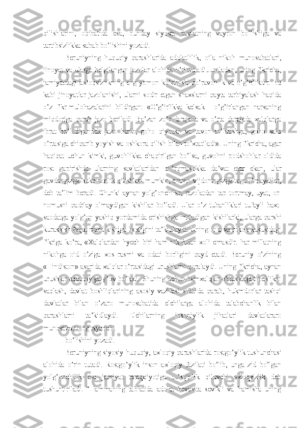 qilishlarini,   oqibatida   esa,   bunday   siyosat   davlatning   vayron   bo’lishiga   va
tartibsizlikka sabab bo’lishini yozadi.
Beruniyning   huquqiy   qarashlarida   adolatlilik,   oila   nikoh   munosabatlari,
jinoyat va ularga belgilangan jazolar alohida o’rintutadi.Jumladan, uning fikricha,
jamiyatdagi   axloqsizlikning   eng   yomon   ko’rinishi   zo’ravonlik   va   o’g’irlikdir.   Bu
kabi   jinoyatlar   jazolanishi,   ularni   sodir   etgan   shaxslarni   qayta   tarbiyalash   haqida
o’z   fikr-mulohazalarini   bildirgan:   «O’g’irlikka   kelsak   -   o’g’irlangan   narsaning
miqdoriga   qarab   jazo   beriladi.   Ba’zan   zo’r   darajada   va   o’rta   darajada   xalqlarga
ibrat   bo’ladigandek   jazo   berib,   goho   qiynash   va   tavon   to’latishga,   goho   xalq
o’rtasiga chiqarib yoyish va oshkora qilish bilan to’xtatiladi». Uning fikricha, agar
haqiqat   uchun   kimki,   guvohlikka   chaqirilgan   bo’lsa,   guvohni   podshohlar   oldida
rost   gapirishda   ularning   savlatlaridan   qo’rqmaslikka   da’vat   etar   ekan,   ular
gavdangizga hukmronlik qilishlari mumkin, ammo vijdoningizga tega olmaydilar,
deb   ta’lim   beradi.   Chunki   aynan   yolg’onchilar,   razolatdan   tap   tortmay,   uyat,   or-
nomusni   qadrlay   olmaydigan   kishilar   bo’ladi.   Ular   o’z   tubanliklari   tufayli   baxt-
saodatga yolg’on-yashiq yordamida erishishga intiladigan kishilarki, ularga qarshi
kurashish faqat mard kishiga hosligini ta’kidlaydi. Uning oila va nikoh xususidagi
fikriga   ko’ra,   «Xalqlardan   hyech   biri   ham   nikohdan   xoli   emasdir.   har   millatning
nikohga   oid   o’ziga   xos   rasmi   va   odati   borligini   qayd   etadi.   Beruniy   o’zining
«Hindiston» asarida xalqlar o’rtasidagi urushlarni qoralaydi. Uning fikricha, aynan
urushlar taraqqiyiga g’ov bo’ladi. Shuning uchun hamxalqlar o’rtasidagi tinchlikni
saqlash,   davlat   boshliqlarining   asosiy   vazifasi   sifatida   qarab,   hukmdorlar   tashqi
davlatlar   bilan   o’zaro   munosabatida   elchilarga   alohida   talabchanlik   bilan
qarashlarni   ta’kidlaydi.   Elchilarning   insoniylik   jihatlari   davlatlararo
munosabatining tayanchi
bo’lishini yozadi.
Beruniyning siyosiy-huquqiy, axloqiy qarashlarida rostgo’ylik tushunchasi
alohida   o’rin   tutadi.   Rostgo’ylik   inson   axloqiy   fazilati   bo’lib,   unga   zid   bo’lgan
yolg’onchilik   esa   jamiyat   taraqqiyotiga   to’sqinlik   qiluvchi   axloqsizlik   deb
tushuntiriladi.   “Hammaning   tabiatida   adolat   bevosita   sevikli   va   hamisha   uning 