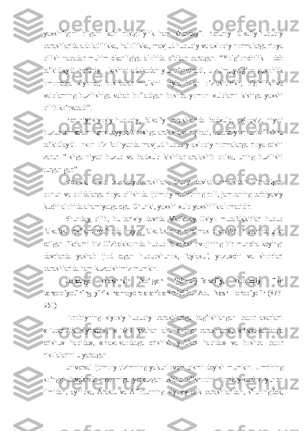 yaxshiligini   bilgani   kabi   rostgo’ylik   ham   shunday”.   Beruniy   falsafiy-huquqiy
qarashlarida adolatlilikka, halollikka, mavjud huquqiy va axloqiy normalarga rioya
qilish   naqadar   muhim   ekanligiga   alohida   e’tibor   qaratgan.   “Yolg’onchilik   –   deb
ta’kidlaydi  Beruniy  –  kishini   adolatdan  yuz  o’girtiradi,  u  zulm,  yolg’on  guvohlik
omonatga   xiyonat,   boshqalar   mulkini   hiyla   bilan   o’zlashtirish,   o’g’rilik   va
xalqlarning   buzilishiga   sabab   bo’ladigan   boshqa   yomon   xulqlarni   kishiga   yaxshi
qilib ko’rsatadi”.
Beruniy   siyosiy-huquqiy,   falsafiy   qarashlarida   badxulq,   axloqsiz,   niyati
buzuq kimsalarning muayyan bir ishga aralashuvi oqibati, odatda yomon bo’lishini
ta’kidlaydi. Inson o’z faoliyatida mavjud huquqiy-axloqiy normalarga rioya etishi
zarur.   “Ishga   niyati   buzuq   va   badxulq   kishilar   aralashib   qolsa,   uning   buzilishi
turgan gap”.
Demak,   inson   huquqiy   qarashlari,   uning   davlat   tomonidan   o’rnatilgan
qonun va qoidalarga rioya qilishida ijtimoiy muhitning roli, jamoaning tarbiyaviy
kuchi alohida ahamiyatga ega. Chunki, yaxshi xulq yaxshilik alomatidir.
Shunday   qilib,   bu   tarixiy   davrda   Markaziy   Osiyo   mutafakkirlari   huquq
falsafasi   ma’lum   ma’noda   hayot   falsafasining   ajralmas   qismidir.   Yuqorida   zikr
etilgan   fikrlarni   biz   O’zbekistonda   huquq   falsafasi   rivojining   bir   muncha   keyingi
davrlarda   yashab   ijod   etgan   huquqshunos,   faylasuf,   yozuvchi   va   shoirlari
qarashlarida ham kuzatishimiz mumkin.
Jahonga   mashhur   bo’lgan   ijtimoiy-falsafiy,   huquqiy   fikr
taraqqiyotining   yirik   namoyondalaridan   biri   bu   Abu   Nasr   Forobiydir   (873-
950).
Forobiyning   siyosiy-huquqiy   qarashlariga   bag’ishlangan   qator   asarlari:
«Fuqarolik   siyosati»,   «Fozil   shahar   aholisining   qarashlari»,   «Baxt-saodatga
erishuv   haqida»,   «Baxt-saodatga   erishish   yo’llari   haqida»   va   boshqa   qator
risolalarini u yaratgan
universal  ijtimoiy tizimning yakunlovchi  qismi  deyish mumkin.   Umrining
so’nggi   davrlarida   maromiga   yetkazgan   ushbu   ta’limotini   Forobiy   qadim   yunon
ilmidan,   ayniqsa,   Arastu   va   Aflotunning   siyosiy-etik   qarashlaridan,   shuningdek, 