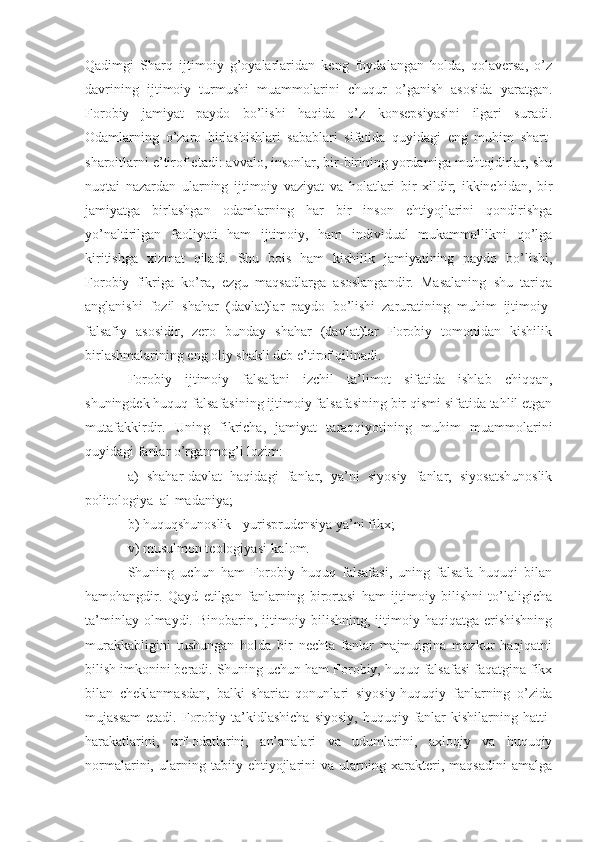 Qadimgi   Sharq   ijtimoiy   g’oyalarlaridan   keng   foydalangan   holda,   qolaversa,   o’z
davrining   ijtimoiy   turmushi   muammolarini   chuqur   o’ganish   asosida   yaratgan.
Forobiy   jamiyat   paydo   bo’lishi   haqida   o’z   konsepsiyasini   ilgari   suradi.
Odamlarning   o’zaro   birlashishlari   sabablari   sifatida   quyidagi   eng   muhim   shart-
sharoitlarni e’tirof etadi: avvalo, insonlar, bir-birining yordamiga muhtojdirlar, shu
nuqtai   nazardan   ularning   ijtimoiy   vaziyat   va   holatlari   bir   xildir;   ikkinchidan,   bir
jamiyatga   birlashgan   odamlarning   har   bir   inson   ehtiyojlarini   qondirishga
yo’naltirilgan   faoliyati   ham   ijtimoiy,   ham   individual   mukammallikni   qo’lga
kiritishga   xizmat   qiladi.   Shu   bois   ham   kishilik   jamiyatining   paydo   bo’lishi,
Forobiy   fikriga   ko’ra,   ezgu   maqsadlarga   asoslangandir.   Masalaning   shu   tariqa
anglanishi   fozil   shahar   (davlat)lar   paydo   bo’lishi   zaruratining   muhim   ijtimoiy-
falsafiy   asosidir,   zero   bunday   shahar   (davlat)lar   Forobiy   tomonidan   kishilik
birlashmalarining eng oliy shakli deb e’tirof qilinadi.
Forobiy   ijtimoiy   falsafani   izchil   ta’limot   sifatida   ishlab   chiqqan,
shuningdek huquq falsafasining ijtimoiy falsafasining bir qismi sifatida tahlil etgan
mutafakkirdir.   Uning   fikricha,   jamiyat   taraqqiyotining   muhim   muammolarini
quyidagi fanlar o’rganmog’i lozim:
a)   shahar-davlat   haqidagi   fanlar,   ya’ni   siyosiy   fanlar,   siyosatshunoslik
politologiya–al-madaniya;
b) huquqshunoslik - yurisprudensiya ya’ni fikx;
v) musulmon teologiyasi-kalom. 
Shuning   uchun   ham   Forobiy   huquq   falsafasi,   uning   falsafa   huquqi   bilan
hamohangdir.   Qayd   etilgan   fanlarning   birortasi   ham   ijtimoiy   bilishni   to’laligicha
ta’minlay olmaydi. Binobarin, ijtimoiy bilishning, ijtimoiy haqiqatga erishishning
murakkabligini   tushungan   holda   bir   nechta   fanlar   majmuigina   mazkur   haqiqatni
bilish imkonini beradi. Shuning uchun ham Forobiy, huquq falsafasi faqatgina fikx
bilan   cheklanmasdan,   balki   shariat   qonunlari   siyosiy-huquqiy   fanlarning   o’zida
mujassam   etadi.  Forobiy  ta’kidlashicha   siyosiy,   huquqiy  fanlar   kishilarning  hatti-
harakatlarini,   urf-odatlarini,   an’analari   va   udumlarini,   axloqiy   va   huquqiy
normalarini,   ularning   tabiiy   ehtiyojlarini   va   ularning   xarakteri,   maqsadini   amalga 