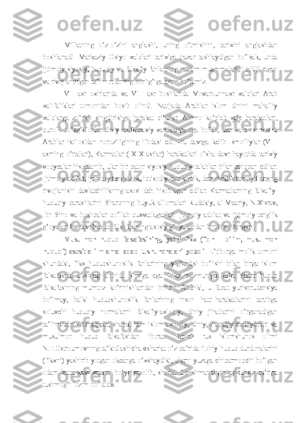 .
Millatning   o’z-o’zini   anglashi,   uning   o’tmishini,   tarixini   anglashdan
boshlanadi.   Markaziy   Osiyo   xalqlari   tarixiga   nazar   tashlaydigan   bo’lsak,   unda
ijtimoiy-siyosiy, huquqiy va falsafiy fanlarning muhim muammolarini tahlil etgan
va rivojlantirgan ta’limotlarning borlig’iga amin bo’lamiz. 
VII   asr   oxirlarida   va   VIII   asr   boshlarida   Movarounnaxr   xalqlari   Arab
xalifaliklari   tomonidan   bosib   olindi.   Natijada   Arablar   islom   dinini   mahalliy
xalqlarga   zo’rlab   singdirishga   harakat   qildilar.   Ammo   ko’plab   xalq   harakatlari,
qurolli  qo’zg’olonlar  diniy mafkuraviy xarakterga ega bo’lib, ular  xalq ommasini
Arablar   istilosidan   noroziligining   ifodasi   edi.   Bu   davrga   kelib   Ismoiliylar   (VIII
asrning   o’rtalari),   Karmatlar   (IX-X   asrlar)   harakatlari   o’sha   davr   hayotida   tarixiy
voqyealar  hisoblanib,  ular  bir  qator   siyosiy-huquqiy talablar   bilan chiqqan  edilar.
Ijtimoiy adolat, ijtimoiy tengsizlik, iqtisodiy hamkorlik, demokratik tamoyillarning
rivojlanishi   davlatchilikning   asosi   deb   hisoblagan   edilar.   Karmatlarning   falsafiy-
huquqiy   qarashlarini   Sharqning   buyuk   allomalari   Rudakiy,   al-Maariy,   N.Xisrav,
Ibn   Sino   va   boshqalar   qo’llab-quvvatlaganlar.   Ijtimoiy   adolat   va   ijtimoiy   tenglik
g’oyalari bu davr huquq falsafasining asosiy g’oyalaridan biri hisoblangan.
Musulmon   huquq   falsafasining,   ya’ni   fikx   (fiqh   –   bilim,   musulmon
huquqi)   asosida   ilm-amal-adab   tushunchalari   yotadi .   E’tiborga   molik   tomoni
shundaki,   fikx   huquqshunoslik   fanlarining   yig’indisi   bo’lishi   bilan   birga   islom
falsafasida   o’zining   alohida   o’rniga   ega.   Fikx   mazmuniga   ko’ra   Sharq   huquq
falsafasining   mumtoz   ko’rinishlaridan   biridir.   Chunki,   u   faqat   yurisprudensiya
bo’lmay,   balki   huquqshunoslik   fanlarining   inson   hatti-harakatlarini   tartibga
soluvchi   huquqiy   normalarni   falsafiy-axloqiy,   diniy   jihatlarini   o’rganadigan
ta’limotdir. Darhaqiqat,  shariat  ham   islom   axloqiy, diniy,  huquqiy  qadriyatlari   va
musulmon   huquq   falsafasidan   iborat.   Taniqli   rus   islomshunos   olimi
N.P.Ostroumovning ta’kidlashicha «shariat o’z qa’rida ilohiy huquq durdonalarini
(fikxni) yashirib yotgan okeanga o’xshaydiki, ularni yuzaga chiqarmoqchi bo’lgan
odam   katta   xavf-xatarni   bo’yniga   olib,   shariat   donishmandligining   tubsiz   qa’riga
tushmog’i lozim bo’ladi». 