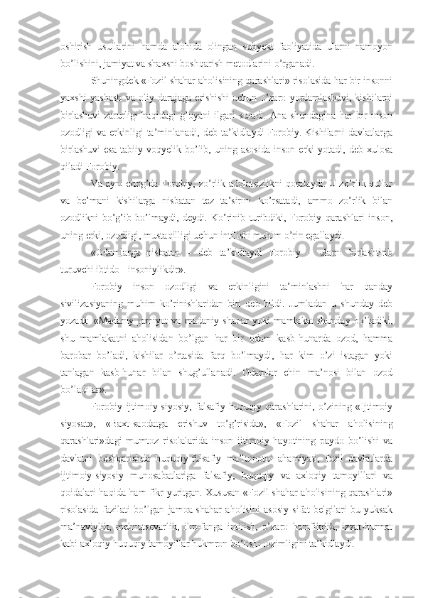 oshirish   usullarini   hamda   alohida   olingan   subyekt   faoliyatida   ularni   namoyon
bo’lishini, jamiyat va shaxsni boshqarish metodlarini o’rganadi.
Shuningdek «Fozil shahar aholisining qarashlari» risolasida har bir insonni
yaxshi   yashash   va   oliy   darajaga   erishishi   uchun   o’zaro   yordamlashuvi,   kishilarni
birlashuvi   zarurligi   haqidagi   g’oyani   ilgari   suradi.   Ana   shundagina   har   bir   inson
ozodligi   va  erkinligi  ta’minlanadi,  deb  ta’kidlaydi   Forobiy.  Kishilarni  davlatlarga
birlashuvi   esa   tabiiy  voqyelik   bo’lib,  uning   asosida   inson   erki   yotadi,  deb   xulosa
qiladi Forobiy.
Va ayni chog’da Forobiy, zo’rlik adolatsizlikni qoralaydi. U zo’rlik qullar
va   be’mani   kishilarga   nisbatan   tez   ta’sirini   ko’rsatadi,   ammo   zo’rlik   bilan
ozodlikni   bo’g’ib   bo’lmaydi,   deydi.   Ko’rinib   turibdiki,   Forobiy   qarashlari   inson,
uning erki, ozodligi, mustaqilligi uchun intilishi muhim o’rin egallaydi.
«Odamlarga   nisbatan   –   deb   ta’kidlaydi   Forobiy   –   ularni   birlashtirib
turuvchi ibtido - insoniylikdir».
Forobiy   inson   ozodligi   va   erkinligini   ta’minlashni   har   qanday
sivilizasiyaning   muhim   ko’rinishlaridan   biri   deb   bildi.   Jumladan   u   shunday   deb
yozadi:   «Madaniy   jamiyat   va   madaniy   shahar   yoki   mamlakat   shunday   bo’ladiki,
shu   mamlakatni   aholisidan   bo’lgan   har   bir   odam   kasb-hunarda   ozod,   hamma
barobar   bo’ladi,   kishilar   o’rtasida   farq   bo’lmaydi,   har   kim   o’zi   istagan   yoki
tanlagan   kasb-hunar   bilan   shug’ullanadi.   Odamlar   chin   ma’nosi   bilan   ozod
bo’ladilar».
Forobiy   ijtimoiy-siyosiy,   falsafiy-huquqiy   qarashlarini,   o’zining   «Ijtimoiy
siyosat»,   «Baxt-saodatga   erishuv   to’g’risida»,   «Fozil   shahar   aholisining
qarashlari»dagi   mumtoz   risolalarida   inson   ijtimoiy   hayotining   paydo   bo’lishi   va
davlatni   boshqarishda   huquqiy-falsafiy   ma’lumotni   ahamiyati,   fozil   davlatlarda
ijtimoiy-siyosiy   munosabatlariga   falsafiy,   huquqiy   va   axloqiy   tamoyillari   va
qoidalari haqida ham fikr yuritgan. Xususan «Fozil shahar aholisining qarashlari»
risolasida   fazilati   bo’lgan   jamoa-shahar   aholisini   asosiy   sifat   belgilari   bu   yuksak
ma’naviylik,   mehnatsevarlik,   ilm-fanga   intilish,   o’zaro   hamfikrlik,   izzat-hurmat
kabi axloqiy-huquqiy tamoyillar hukmron bo’lishi lozimligini ta’kidlaydi.  