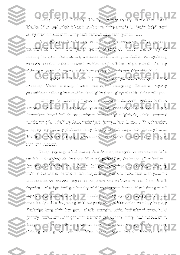 Huquq   falsafasi   Forobiy   falsafiy,   ijtimoiy-siyosiy   qarashlarda   axloq
falsafasi bilan uyg’unlashib ketadi. Axloq insonning amaliy faoliyatini belgilovchi
asosiy mezon hisoblanib, uning hatti-harakatlarida namoyon bo’ladi. 
Forobiy   huquq   falsafasi   siyosat   ilmining   ajralmas   qismi   bo’lib,   jamoani
boshqarishda   muhim   ahamiyatga   egadir.   Modomiki,   huquq   falsafasi   siyosat
ilmining bir qismi ekan, demak, u insonni bilish, uning manfaatlari va hayotining
manaviy   asosini   tashkil   etuvchi   muhim   omil   sifatida   talqin   etiladi.   Forobiy
o’zining «Exso ul-ulum» risolasida ham siyosiy-huquqiy qarashlarini izohladi. 
Ilm   o’rganishni   inson   komilligining   oliy   qadriyati   deb   hisoblaydi.   Komil
insonning   Vatan   oldidagi   burchi   haqidagi   Forobiyning   fikrlarida,   siyosiy
yetakchining rolining ham muhim ekanligi haqidagi g’oya alohida o’rin egallagan.
Forobiy   o’z   davrining   buyuk   insonparvar   mutafakkiri   sifatida   kishilik
jamiyatini   urushlarsiz,   zulmsiz,   jinoyatchilarsiz,   qashshoqlarsiz   tasavvur   qilgan.
Fuqarolarni   baxtli   bo’lishi   va   jamiyatni   barqarorligi   to’g’risida,   adolat   tantanasi
haqida, tenglik, do’stlik, yuksak madaniyatli jamiyat haqida orzu qilib kolmasdan,
uning siyosiy-huquqiy jihatlarini ilmiy–falsafiy asoslab bergan edi. Forobiy huquq
falsafasida   siyosiy-huquqiy   jarayonlarni   boshqarish   muammosiga   alohida
e’tiborini qaratadi.
Uning   quyidagi   ta’rifi   huquq   falsafasining   mohiyati   va   mazmunini   to’la
ochib beradi: «Mavjudot haqidagi bilim qo’lga kiritilsa, shu haqda ta’lim berilsa, -
deb   yozadi   Forobiy,   mavjudotdan   bo’lgan   narsaning   zoti   bilinsa,   narsaning
ma’nosi   tushunilsa,   ishonchli   dalil-hujjatlar   asosida   shu   narsa   haqida   miyada   bir
turli   ishonch   va   tasavvur   paydo   bo’lsa,   mana   shu   ma’lumotga   doir   fanni   falsafa
deymiz».   Falsafaga   berilgan   bunday   ta’rif   ayni   paytda   huquq   falsafasining   ta’rifi
deyishimizga   yetarlicha   asos   bor.   Forobiy   ijtimoiy-siyosiy,   huquqiy   ta’limotida
inson borlig’i falsafasi, uning ichki dunyosi, uning tafakkurining mantiqiy-huquqiy
jihatlariga   keng   o’rin   berilgan.   Falsafa   faqatgina   tabiat   hodisalarini   emas,   balki
ijtimoiy   hodisalarni,   uning   muhim   elementi   bo’lgan   insonning   hatti-harakatlarini,
faoliyatini   o’rganadi.   Shuning   uchun   ham   falsafa   kabi   huquq   falsafasini   ham,
o’zining   aniqligi   va   izchilligi   bilan   boshqa   inson   haqida   fanlardan   ajrlib 