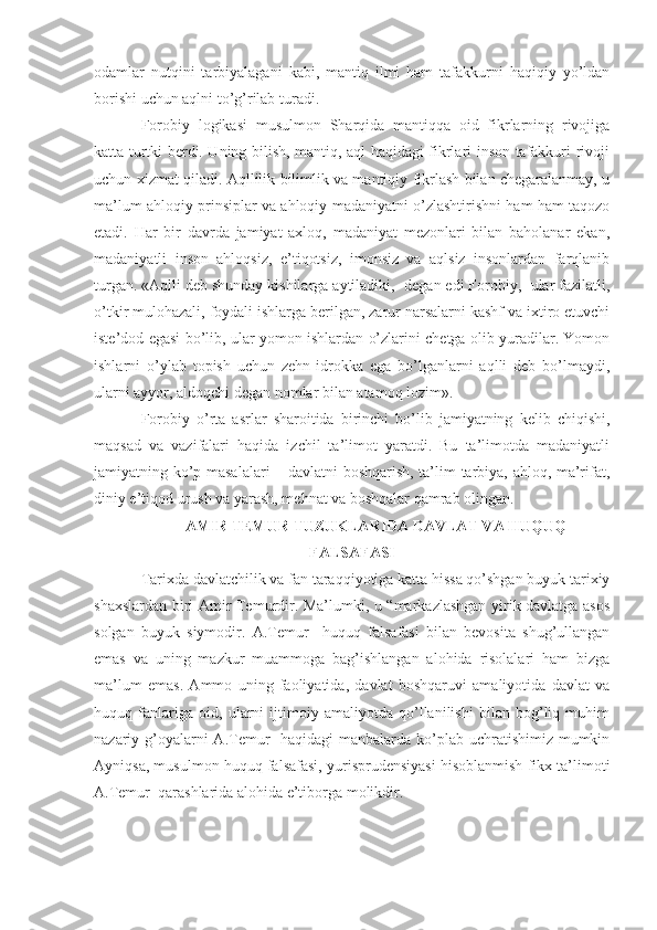 odamlar   nutqini   tarbiyalagani   kabi,   mantiq   ilmi   ham   tafakkurni   haqiqiy   yo’ldan
borishi uchun aqlni to’g’rilab turadi.
Forobiy   logikasi   musulmon   Sharqida   mantiqqa   oid   fikrlarning   rivojiga
katta turtki berdi. Uning bilish, mantiq, aql haqidagi fikrlari inson tafakkuri rivoji
uchun xizmat qiladi. Aqllilik bilimlik va mantiqiy fikrlash bilan chegaralanmay, u
ma’lum ahloqiy prinsiplar va ahloqiy madaniyatni o’zlashtirishni ham ham taqozo
etadi.   Har   bir   davrda   jamiyat   axloq,   madaniyat   mezonlari   bilan   baholanar   ekan,
madaniyatli   inson   ahloqsiz,   e’tiqotsiz,   imonsiz   va   aqlsiz   insonlardan   farqlanib
turgan. «Aqlli deb shunday kishilarga aytiladiki, -degan edi Forobiy,- ular fazilatli,
o’tkir mulohazali, foydali ishlarga berilgan, zarur narsalarni kashf va ixtiro etuvchi
iste’dod egasi bo’lib, ular yomon ishlardan o’zlarini chetga olib yuradilar. Yomon
ishlarni   o’ylab   topish   uchun   zehn-idrokka   ega   bo’lganlarni   aqlli   deb   bo’lmaydi,
ularni ayyor, aldoqchi degan nomlar bilan atamoq lozim».
Forobiy   o’rta   asrlar   sharoitida   birinchi   bo’lib   jamiyatning   kelib   chiqishi,
maqsad   va   vazifalari   haqida   izchil   ta’limot   yaratdi.   Bu   ta’limotda   madaniyatli
jamiyatning ko’p masalalari  – davlatni boshqarish, ta’lim tarbiya, ahloq, ma’rifat,
diniy e’tiqod urush va yarash, mehnat va boshqalar qamrab olingan.
AMIR  TEMUR  TUZUKLARIDA DAVLAT VA HUQUQ
FALSAFASI
Tarixda davlatchilik va fan taraqqiyotiga katta hissa qo’shgan buyuk tarixiy
shaxslardan biri Amir Temurdir. Ma’lumki, u “markazlashgan yirik davlatga asos
solgan   buyuk   siymodir.   A.Temur     huquq   falsafasi   bilan   bevosita   shug’ullangan
emas   va   uning   mazkur   muammoga   bag’ishlangan   alohida   risolalari   ham   bizga
ma’lum   emas.   Ammo   uning   faoliyatida,   davlat   boshqaruvi   amaliyotida   davlat   va
huquq   fanlariga   oid,   ularni   ijtimoiy   amaliyotda   qo’llanilishi   bilan   bog’liq   muhim
nazariy g’oyalarni A.Temur    haqidagi  manbalarda ko’plab uchratishimiz mumkin
Ayniqsa, musulmon huquq falsafasi, yurisprudensiyasi hisoblanmish fikx ta’limoti
A.Temur  qarashlarida alohida e’tiborga molikdir. 