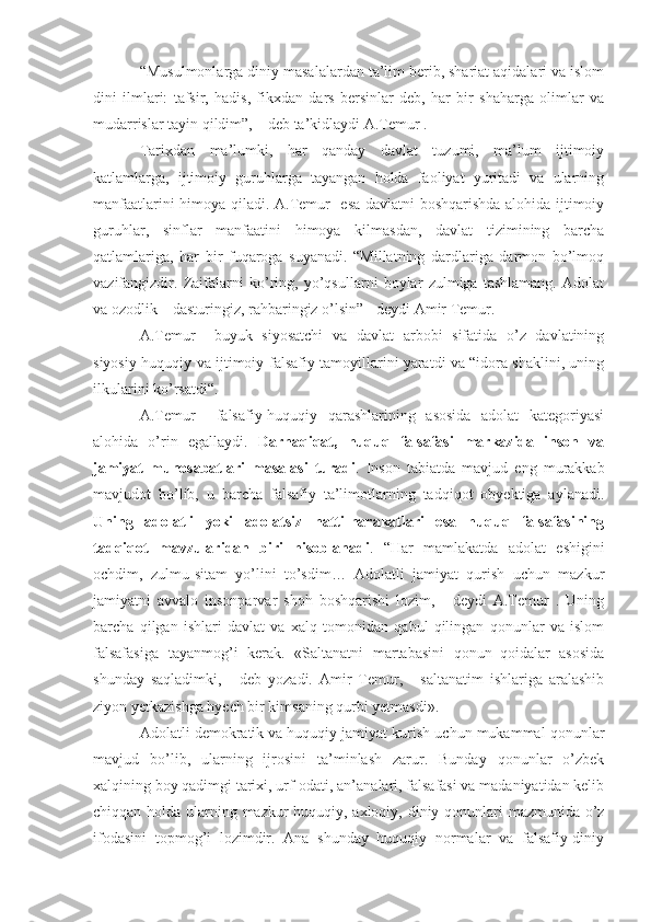 “Musulmonlarga diniy masalalardan ta’lim berib, shariat aqidalari va islom
dini   ilmlari:   tafsir,   hadis,   fikxdan   dars   bersinlar   deb,   har   bir   shaharga   olimlar   va
mudarrislar tayin qildim”, – deb ta’kidlaydi A.Temur .
Tarixdan   ma’lumki,   har   qanday   davlat   tuzumi,   ma’lum   ijtimoiy
katlamlarga,   ijtimoiy   guruhlarga   tayangan   holda   faoliyat   yuritadi   va   ularning
manfaatlarini himoya qiladi. A.Temur   esa davlatni boshqarishda alohida ijtimoiy
guruhlar,   sinflar   manfaatini   himoya   kilmasdan,   davlat   tizimining   barcha
qatlamlariga,   har   bir   fuqaroga   suyanadi.   “Millatning   dardlariga   darmon   bo’lmoq
vazifangizdir.   Zaifalarni   ko’ring,   yo’qsullarni   boylar   zulmiga   tashlamang.   Adolat
va ozodlik – dasturingiz, rahbaringiz o’lsin” - deydi Amir Temur. 
A.Temur     buyuk   siyosatchi   va   davlat   arbobi   sifatida   o’z   davlatining
siyosiy-huquqiy va ijtimoiy-falsafiy tamoyillarini yaratdi va “idora shaklini, uning
ilkularini ko’rsatdi“.
A.Temur     falsafiy-huquqiy   qarashlarining   asosida   adolat   kategoriyasi
alohida   o’rin   egallaydi.   Darhaqiqat,   huquq   falsafasi   markazida   inson   va
jamiyat   munosabatlari   masalasi   turadi .   Inson   tabiatda   mavjud   eng   murakkab
mavjudot   bo’lib,   u   barcha   falsafiy   ta’limotlarning   tadqiqot   obyektiga   aylanadi.
Uning   adolatli   yoki   adolatsiz   hatti-harakatlari   esa   huquq   falsafasining
tadqiqot   mavzularidan   biri   hisoblanadi .   “Har   mamlakatda   adolat   eshigini
ochdim,   zulmu-sitam   yo’lini   to’sdim…   Adolatli   jamiyat   qurish   uchun   mazkur
jamiyatni   avvalo   insonparvar   shoh   boshqarishi   lozim,   -   deydi   A.Temur   .   Uning
barcha   qilgan   ishlari   davlat   va   xalq   tomonidan   qabul   qilingan   qonunlar   va   islom
falsafasiga   tayanmog’i   kerak.   «Saltanatni   martabasini   qonun–qoidalar   asosida
shunday   saqladimki,   -   deb   yozadi.   Amir   Temur,   -   saltanatim   ishlariga   aralashib
ziyon yetkazishga hyech bir kimsaning qurbi yetmasdi».
Adolatli demokratik va huquqiy jamiyat kurish uchun mukammal qonunlar
mavjud   bo’lib,   ularning   ijrosini   ta’minlash   zarur.   Bunday   qonunlar   o’zbek
xalqining boy qadimgi tarixi, urf-odati, an’analari, falsafasi va madaniyatidan kelib
chiqqan holda ularning mazkur huquqiy, axloqiy, diniy qonunlari mazmunida o’z
ifodasini   topmog’i   lozimdir.   Ana   shunday   huquqiy   normalar   va   falsafiy-diniy 