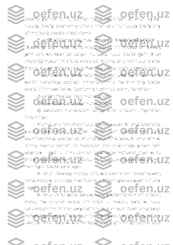 qarashlar   yig’indisi   bo’lib,   qadimdan   ilmi   al-fikx   bo’lgan.   A.Temur     siyosiy-
huquqiy,   falsafiy   qarashlarning   to’laroq   bilish   uchun   bu   huquqiy-falsafiy-diniy
ta’limot haqida qisqacha to’xtab o’tamiz.
Yuqorida ta’kidlanganidek,  musulmon huquq falsafasi shakllanishi VIII-
IX   asrlarga   to’g’ri   keladi   va   bu   sohada   tadqiqot   olib   boradiganlar   Fakixlar,
ya’ni   qonunshunoslar   deb   atalgan.   Bu   davrda   huquq   falsafasi   (ya’ni   X   asr
o’rtalarida) mustaqil ilm sifatida shakllanadi. Shuning uchun ham huquq falsafasi
Sharqda, xususan Markaziy Osiyoda Yevropaga nisbatan ancha oldin shakllangan.
Huquq   falsafasi   bu   davrda   ikkita   bir-biri   bilan   uzviy   bog’liq   ikki   muhim
vazifani   boshqarishga   qaratilgan.   Birinchidan,   ilmi   al-fikx   islom   diniy   falsafasi
asosida Ollohni tavsiflash va fuqarolarning burchini ado etishni, ikkinchidan: 
a) kishilar o’rtasidagi o’zaro munosabatlarni;
b) shaxs va davlat o’rtasidagi munosabatlarni; 
v)   davlatlararo   munosabatlarni   tartibga   solish   qoidalarini   o’rganishdan
iborat bo’lgan. 
Shuning uchun ham, Sharq huquq falsafasi, xususan A.Temur qarashlarida
yuqorida   qayd   etilgan   har   ikki   vazifani   ham   bajarishga   va   ularni
takomillashtirishga qaratilgan edi. Shuning uchun bo’lsa kerak, A.Temur   «ilm va
dinning   mashhur   kishilari   o’z   maslahatlari   bilan   podshohlarga   yordam   berib
kelganlar»   -   deydi.   U   olimu-ulamolar   oldida   tez-tez   ma’ruzalar   qilgan   va   bu
chiqishlarning asosiy mazmunini adolat, insof, huquq, shariat, iymon va umuman
inson hayoti falsafasi tashkil etgan.
A.Temur     fakixlarga   murojaat   qilib,   «adolatsiz   ishlarni   bartaraf   etuvchi,
hamda shariat va qonunlarga muvofiq chora tadbirlarni aytsangiz yaxshi bo’lurdi»
- deydi.
A.Temur  o’z faoliyatida davlat va huquq falsafasining islom dini qoidalari,
shariat,   fikx   qonunlari   asosida   olib   boradi.   U   masalan,   davlat   va   huquq
tushunchalarini bir-biri bilan uzviy bog’liq holda talqin etadi. Garchi uning davlati
markazlashgan   davlat   bo’lsada,  butun  hokimiyat   davlat   boshlig’i   qo’lida  bo’lgan.
Lekin,   A.Temur     davlat   va   xalq   manfaatlari   bilan   bog’liq   bo’lgan   qarorlar   qabul 