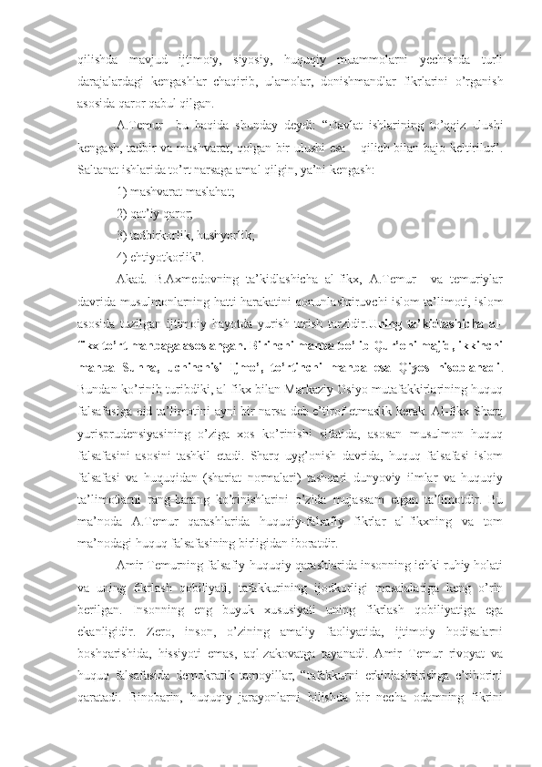 qilishda   mavjud   ijtimoiy,   siyosiy,   huquqiy   muammolarni   yechishda   turli
darajalardagi   kengashlar   chaqirib,   ulamolar,   donishmandlar   fikrlarini   o’rganish
asosida qaror qabul qilgan.
A.Temur     bu   haqida   shunday   deydi:   “ Davlat   ishlarining   to’qqiz   ulushi
kengash, tadbir va mashvarat, qolgan bir ulushi esa – qilich bilan bajo keltirilur”.
Saltanat ishlarida to’rt narsaga amal qilgin, ya’ni kengash:
1) mashvarat maslahat; 
2) qat’iy qaror;
3) tadbirkorlik, hushyorlik; 
4) ehtiyotkorlik”.
Akad.   B.Axmedovning   ta’kidlashicha   al-fikx,   A.Temur     va   temuriylar
davrida musulmonlarning hatti-harakatini qonunlashtiruvchi islom ta’limoti, islom
asosida   tuzilgan   ijtimoiy   hayotda   yurish-turish   tarzidir. Uning   ta’kidlashicha   al-
fikx to’rt manbaga asoslangan. Birinchi manba bo’lib Qur’oni majid, ikkinchi
manba   Sunna,   uchinchisi   Ijmo’,   to’rtinchi   manba   esa   Qiyos   hisoblanadi .
Bundan ko’rinib turibdiki, al-fikx bilan Markaziy Osiyo mutafakkirlarining huquq
falsafasiga oid ta’limotini ayni bir narsa deb e’tirof etmaslik kerak. Al-fikx Sharq
yurisprudensiyasining   o’ziga   xos   ko’rinishi   sifatida,   asosan   musulmon   huquq
falsafasini   asosini   tashkil   etadi.   Sharq   uyg’onish   davrida,   huquq   falsafasi   islom
falsafasi   va   huquqidan   (shariat   normalari)   tashqari   dunyoviy   ilmlar   va   huquqiy
ta’limotlarni   rang-barang   ko’rinishlarini   o’zida   mujassam   etgan   ta’limotdir.   Bu
ma’noda   A.Temur   qarashlarida   huquqiy-falsafiy   fikrlar   al-fikxning   va   tom
ma’nodagi huquq falsafasining birligidan iboratdir.
Amir Temurning falsafiy-huquqiy qarashlarida insonning ichki ruhiy holati
va   uning   fikrlash   q obiliyati,   tafakkurining   ijodkorligi   masalalariga   keng   o’rin
berilgan.   Insonning   eng   buyuk   xususiyati   uning   fikrlash   qobiliyatiga   ega
ekanligidir.   Zero,   inson,   o’zining   amaliy   faoliyatida,   ijtimoiy   hodisalarni
boshqarishida,   hissiyoti   emas,   aql-zakovatga   tayanadi.   Amir   Temur   rivoyat   va
huquq   falsafasida   demokratik   tamoyillar,   “tafakkurni   erkinlashtirishga   e’tiborini
qaratadi.   Binobarin,   huquqiy   jarayonlarni   bilishda   bir   necha   odamning   fikrini 