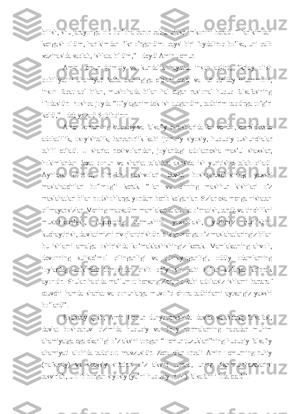 bilish, shu jarayonga oid oqilona qaror qabul qilish imkonini beradi. “Har kimdan
kengash   oldim,   har   kimdan   fikr   o’rgandim:   qaysi   biri   foydaliroq   bo’lsa,   uni   qalb
xazinasida saqlab, ishlata bildim,” - deydi Amir Temur.
Amir   Temur   ijtimoiy   va   kundalik   hayotda   inson   aqlini,   fikrlay   olish
qobiliyatini   ahamiyati   katta   ekanligiga   e’tibor   etadi   va   har   qanday   muammoni,
inson   faqat   aql   bilan,   mushohada   bilan   hal   etgan   rasional   huquq   falsafasining
ifodasidir. Boshqa  joyda “O’ylaganimdek ish tutgandim, tadbirim  taqdirga to’g’ri
keldi,” - deb yozadi Sohibqiron.
Amir Temurning huquqiy va falsafiy qarashlarida fan va din, mamlakatda
adolatlilik,   osoyishtalik,   barqarorlik   kabi   ijtimoiy–siyosiy,   huquqiy   tushunchalar
tahlil   etiladi.   U   shariat   peshvolaridan,   joylardagi   adolatpesha   mas’ul   shaxslar,
hokimlardan   faqat   qonun   va   shariat   talablari   asosida   ish   yuritishni   talab   qiladi.
Ayniqsa   olimlar,   ilm-fan   peshvolari   davlat   boshqaruvchisining   yaxshi
maslahatchilari   bo’lmog’i   kerak.   “Fan   va   dinning   mashhur   kishilari   o’z
maslahatlari bilan podshohlarga yordam berib kelganlar. Sizlar esa menga nisbatan
qilmayapsizlar. Mening maqsadim mamlakatda adolat o’rnatish, tartib va tinchlikni
mustahkamlash,   fuqaroning   turmushini   yaxshilash,   yurtimiz   qurilishini
kuchaytirish, davlatimizni rivojlantirishdir. Sizlar menga o’z maslahatlaringiz bilan
bu   ishlarni   amalga   oshirishda   k o’ maklashishingiz   kerak.   Mamlakatning   ahvoli,
devonning   suiiste’mol   qilinganligi   va   qilinayotganligi,   oddiy   odamlarning
joylardagi   hokimlar   tomonidan   qisib   qo’yilishi   kabi   hollar   sizlarga   ko’prok
ayondir.   Shular   haqida   ma’lumot   bersangizlar,   bu   kabi   adolatsiz   ishlarni   bartaraf
etuvchi   hamda   shariat   va   qonunlarga   muvofiq   chora-tadbirlarni   aytsangiz   yaxshi
bo’lardi”.
Shunday   qilib,   Amir   Temur   dunyoqarashida   davlat   va   huquq   falsafasi,
davlat   boshqaruvi   tizimida   huquqiy   va   diniy   normalarning   naqadar   muhim
ahamiyatga ega ekanligi o’z aksini topgan “Temur tuzuklari”ning huquqiy-falsafiy
ahamiyati   alohida   tadqiqot   mavzusidir.   Zero   ular   orqali   Amir   Temurning   ruhiy
(nafsoniy)   va   shaxsiy   sifatlari   o’z   aksini   topadi,   uning   fikr-mulohazalarini
tasvirlab, u olib borgan siyosiy (ya’ni huquqiy–B.T.) falsafani ifoda etadi”. 