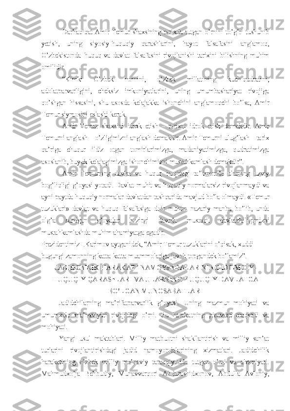 Darhaqiqat   Amir  Temur  shaxsining  tarixda  tutgan  o’rnini  to’g’ri   tushunib
yetish,   uning   siyosiy-huquqiy   qarashlarini,   hayot   falsafasini   anglamoq,
O’zbekistonda   huquq   va   davlat   falsafasini   rivojlanishi   tarixini   bilishning   muhim
omilidir.
“Kimki   O’zbek   nomini,   o’zbek   millatining   kuch-qudratini,
adolatparvarligini,   cheksiz   imkoniyatlarini,   uning   umumbashariyat   rivojiga
qo’shgan   hissasini,   shu   asosda   kelajakka   ishonchini   anglamoqchi   bo’lsa,   Amir
Temur siymosini eslashi kerak.
Amir   Temur   shaxsini   idrok   etish   –   tarixni   idrok   etish   demakdir.   Amir
Temurni anglash – o’zligimizni anglash demakdir. Amir Temurni ulug’lash – tarix
qa’riga   chuqur   ildiz   otgan   tomirlarimizga,   madaniyatimizga,   qudratimizga
asoslanib, buyuk kelajagimizga ishonchimizni mustahkamlash demakdir”.
Amir   Temurning   davlat   va   huquq   haqidagi   ta’limotida   ularning   uzviy
bog’liqligi g’oyasi yotadi. Davlat muhit va huquqiy normalarsiz rivojlanmaydi va
ayni paytda huquqiy normalar davlatdan tashqarida mavjud bo’la olmaydi. «Temur
tuzuklari»   davlat   va   huquq   falsafasiga   doir   muhim   nazariy   manba   bo’lib,   unda
olg’a   surilgan   g’oyalar   hozirgi   davrda   mustaqil   davlatchiligimizni
mustahkamlashda muhim ahamiyatga egadir.
Prezidentimiz I.Karimov aytganidek, “Amir Temur tuzuklarini o’qisak, xuddi 
bugungi zamonning katta-katta muammolariga javob topgandek bo’lamiz”.
JADIDChILIK HARAKATI NAMOYaNDALARINING IJTIMOIY-
HUQUQIY QARAShLARI VA ULARNING HUQUQIY DAVLATGA
BO’LGAN MUNOSABATLARI
Jadidchilarning   ma’rifatparvarlik   g’oyasi.   Uning   mazmun–mohiyati   va
umumxalq   ma’naviyati   rivojidagi   o’rni.   Bu   harakatning   pirovard   maqsadi   va
mohiyati.
Yangi   usul   maktablari.   Milliy   matbuotni   shakllantirish   va   milliy   san’at
turlarini   rivojlantirishdagi   jadid   namoyondalarining   xizmatlari.   Jadidchilik
harakatining   o’zbek   milliy   ma’naviy   taraqqiyotida   tutgan   o’rni   va   ahamiyati.
Mahmudxo’ja   Behbudiy,   Munavvarqori   Abdurashidxonov,   Abdulla   Avloniy, 