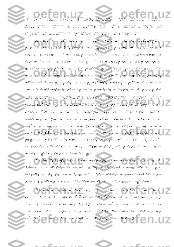 Is’hoqxon   Ibrat,   Fayzulla   Xo’jayev,   Abdurauf   Fitrat,   Abdulla   Qodiriy,
Abdulhamid   Cho’lpon   va   boshqalarning   ijodi   hamda   faoliyatida   ma’naviyat
g’oyalari hamda ularning milliy ma’naviyatning rivojlanishidagi o’rni.
Jadidchilik,   ma’rifatchilik   millatni   ma’rifatli   qilish,   ma’naviyatini
yuksaltirish maqsadlarida yuzaga kelgan buyuk tarixiy harakatdir. Jadidlar aholini
savodli   qilmoqchi   bo’lgan   oddiy   ma’rifatchilar   emas.   Ular   mustamlakachilik
davrida   Turkistonda   hukmron   bo’lgan   ijtimoiy-siyosiy   va   iqtisodiy   vaziyatni,
xalqning ma’naviy holati darajasini yaxshi bilganlar, bu jarayonlarning sabablarini
chuqur   tahlil   eta   olganlar.   Ular   Turkistonning   mustaqilligini   ta’minlash,   mahalliy
millatlarni   ijtimoiy,   siyosiy,   iqtisodiy,   ma’naviy   taraqqiyot   yo’liga   olib   chiqish
uchun birinchi navbatda xalqning umumiy madaniy-ma’naviy, ma’rifiy saviyasini
davr   talablari   va   imkoniyatlariga   asoslanib   rivojlantirish   lozimligini   anglab
yetganlar. Ularning xalq maorifini rivojlantirish, milliy madaniy-ma’naviy merosni
tiklash,   Yevropa   xalqlarining   madaniyati,   tajribasini   o’rganishga   chaqirish
borasidagi  faoliyati ham pirovard natijada mustaqillikka erishish maqsadlari bilan
bog’langan.   Jadidlar   bilimli,   madaniyatli,  ma’rifatli,   ma’naviyatli   millatgina   katta
tarixiy   vazifalarni   hal   etishga   qodir   bo’la   olishi   mumkinligini   chuqur   anglab
yetganlar.   Jadidchilik   harakatining   asosiy   mohiyati   millatni   qoloqlik,   xurofot
botqog’idan   olib   chiqibgina   mustaqillikka   erishish,   milliy   davlatni   barpo   etish
mumkinligini asoslashdan iborat bo’lgan.
Jadidchilik   harakatining   diqqat   markazida   turgan   masalalardan   biri   maorif
tizimini   isloh   qilishdan   iborat   edi.   Milliy   manfaatlarni   himoya   qila   biladigan,
iqtisodiy   va   siyosiy   qaramlik   va   qoloqlikdan   chiqish   muammolarini   biladigan
zamonaviy bilimga ega savodli kadrlar zarurligini jadidlar yaxshi anglashardi.
Mana   shuning   uchun   xam   dunyoviy   bilimlarni   o’rganish   ishlari,   maorif
tizimini islox qilish masalasi XIX asr oxiri va XX asr boshlari Turkiston ijtimoiy
fikrining   diqqat   markazidagi   siyosiy   masala   bo’lib   qoldi.   Biz   dinimiz   va
mamlakatimizni   himoya   qilishga   qodir   ishonarli   va   mustahkam   vositaga   ega
bo’lmog’imiz shart. Bu vosita maorifdir, deb yozgan edi Behbudiy. 