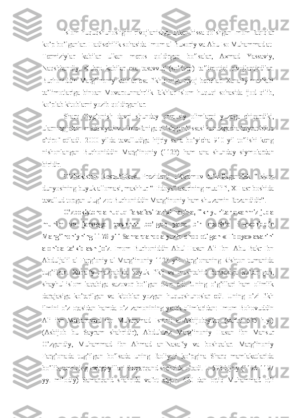 Islom huquqshunosligini rivojlanishga u lk an  hissa qo’shgan Imom faqiqlar
ko’p bo’lganlar. Hadischilik sohasida Imom al-Buxoriy va Abu Iso Muhammad at-
Termiziylar   kabilar   ulkan   meros   qoldirgan   bo’lsalar,   Axmad   Yassaviy,
Naqshbandiy,   Kubro   kabilar   esa   tasavvuf   (so’fizm)   ta’limotini   rivojlantirdilar.
Burhoniddin  Marg’inoniy  kabilar  esa   fikh  ilmiga  rivoj   berdilar.  Xanafiy  mazhabi
ta’limotlariga   binoan   Movarounnahrlik   fakhlar   islom   huquqi   sohasida   ijod   qilib,
ko’plab kitoblarni yozib qoldirganlar.
Sharq   Uyg’onish   davri   shunday   qomusiy   olimlarni   yuzaga   chiqardiki,
ularning jahon madaniyati va ilmu faniga qo’shgan hissasi hanuzgacha hayrat bilan
e’tirof   etiladi.   2000   yilda   tavalludiga   hijriy   sana   bo’yicha   910   yil   to’lishi   keng
nishonlangan   Burhoniddin   Marg’inoniy   (1123)   ham   ana   shunday   siymolardan
biridir. 
O’zbekiston   Respublikasi   Prezidenti   I.Karimov   ta’kidlaganidek   “Islom
dunyosining buyuk allomasi, mashhur “Hidoya” asarining muallifi, XII asr boshida
tavallud topgan ulug’ zot  Burhoniddin Marg’inoniy ham shu zamin farzandidir ”. 
O’zbekistonda huquq falsafasi tarixi haqida, fikr yuritar ekanmiz juda
muhim   va   jahonga   mashhur   bo’lgan   yana   bir   manb’a   Burxoniddin
Marg’inoniyning 1178 yili Samarqandda yozib chop etilgan «Hidoya» asarini
alohida   ta’kidlash   joiz .   Imom   Burhoniddin   Abul-Hasan   Ali   Ibn     Abu   Bakr   Ibn
Abduljalil   al-Farg’oniy   al-Marg’inoniy   1123   yili   Farg’onaning   Rishton   tumanida
tug’ilgan.   Xanafiy   mazhabida   buyuk   fikh   va   mushtahid   darajasiga   ko’tarilgan,
shayhul-islom   laqabiga   sazovor   bo’lgan   olim   edi.   Uning   o’g’illari   ham   olimlik
darajasiga   ko’tarilgan   va   kitoblar   yozgan   huquqshunoslar   edi.   Uning   o’zi   fikh
ilmini   o’z   otasidan   hamda   o’z   zamonining   yetuk   olimlaridan:   Imom   Bohovuddin
Ali   ibn   Muhammad   ibn   Muhammad   Ismoil   al-Asbijobiydan   (vafoti   535   h.y.)
(Asbijob   bu   Sayram   shahridir),   Abdulaziz   Marg’inoniy   Hasan   ibn   Mansur
O’zgandiy,   Muhammad   ibn   Ahmad   an-Nasafiy   va   boshqalar.   Marg’inoniy
Farg’onada   tug’ilgan   bo’lsada   uning   faoliyati   ko’pgina   Sharq   mamlakatlarida
bo’lib, umrining oxirgi yillari Samarqand shahrida o’tadi. U 593 hijriy (1196-1197
yy.   milodiy)   Samarqand   shahrida   vafot   etgan.   400   dan   ortiq   Muhammad   otli 