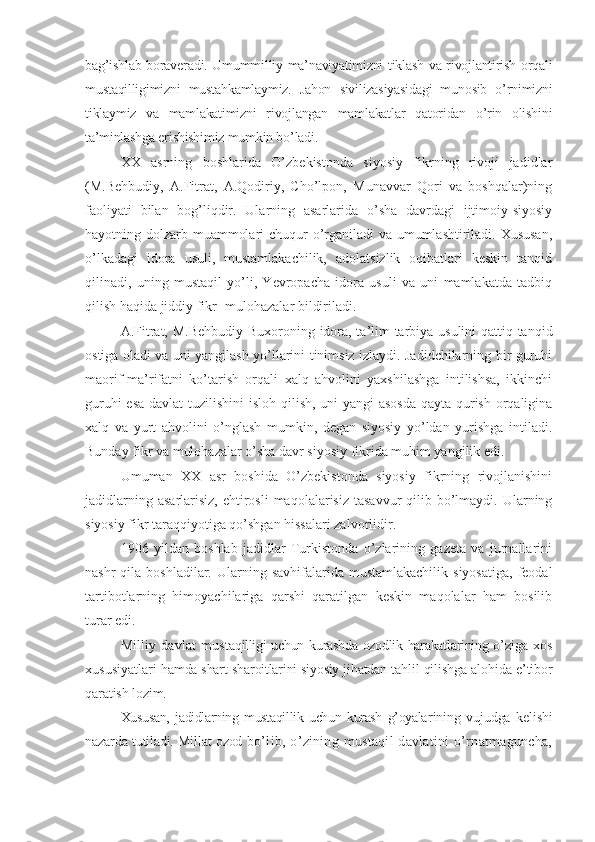 bag’ishlab boraveradi. Umummilliy ma’naviyatimizni tiklash va rivojlantirish orqali
mustaqilligimizni   mustahkamlaymiz.   Jahon   sivilizasiyasidagi   munosib   o’rnimizni
tiklaymiz   va   mamlakatimizni   rivojlangan   mamlakatlar   qatoridan   o’rin   olishini
ta’minlashga erishishimiz mumkin bo’ladi.
XX   asrning   boshlarida   O’zbekistonda   siyosiy   fikrning   rivoji   jadidlar
(M.Behbudiy,   A.Fitrat,   A.Qodiriy,   Cho’lpon,   Munavvar   Qori   va   boshqalar)ning
faoliyati   bilan   bog’liqdir.   Ularning   asarlarida   o’sha   davrdagi   ijtimoiy-siyosiy
hayotning dolzarb muammolari  chuqur o’rganiladi  va umumlashtiriladi. Xususan,
o’lkadagi   idora   usuli,   mustamlakachilik,   adolatsizlik   oqibatlari   keskin   tanqid
qilinadi,   uning   mustaqil   yo’li,   Yevropacha   idora   usuli   va   uni   mamlakatda   tadbiq
qilish haqida jiddiy fikr- mulohazalar bildiriladi.
A.Fitrat, M.Behbudiy   Buxoroning idora, ta’lim-tarbiya usulini qattiq tanqid
ostiga oladi va uni yangilash yo’llarini tinimsiz izlaydi. Jadidchilarning bir guruhi
maorif-ma’rifatni   ko’tarish   orqali   xalq   ahvolini   yaxshilashga   intilishsa,   ikkinchi
guruhi  esa  davlat  tuzilishini  isloh qilish, uni yangi  asosda  qayta qurish orqaligina
xalq   va   yurt   ahvolini   o’nglash   mumkin,   degan   siyosiy   yo’ldan   yurishga   intiladi.
Bunday fikr va mulohazalar o’sha davr siyosiy fikrida muhim yangilik edi.
Umuman   XX   asr   boshida   O’zbekistonda   siyosiy   fikrning   rivojlanishini
jadidlarning  asarlarisiz,  ehtirosli  maqolalarisiz  tasavvur  qilib bo’lmaydi. Ularning
siyosiy fikr taraqqiyotiga qo’shgan hissalari zalvorlidir.
1906   yildan   boshlab   jadidlar   Turkistonda   o’zlarining   gazeta   va   jurnallarini
nashr   qila  boshladilar.  Ularning  savhifalarida mustamlakachilik   siyosatiga,  feodal
tartibotlarning   himoyachilariga   qarshi   qaratilgan   keskin   maqolalar   ham   bosilib
turar edi.
Milliy   davlat   mus taqilligi uchun kurashda ozodlik harakatlarining o’ ziga   xos
xususiyatlari   hamda shart-sharoitlarini siyosiy jihatdan tah lil qilishga alohida e’tibor
qaratish lozim.
Xususan,   jadidlarning   mustaqillik   uchun   kurash   g’oyala rining   vujudga   kelishi
nazarda tutiladi. Millat ozod   bo’lib,  o’zining  mustaqil  davlatini  o’rnatmaguncha, 