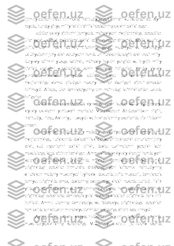 ijtimoiy adolatni tiklab bo’lmasligi Behbudiy kelgan  birinchi xulosalardan edi. Ayni
paytda, bunday g’oya milliy istiqlolchilik harakatining asosini tashkil  etgan.
Jadidlar   asosiy   e’tiborini   jamiyatda   ma’naviyatni   rivojlantirishga   qaratadilar.
Ular   yangi   usuldagi   mak tablarni   tashkil   etish,   gazetalar   chiqarish,   darslik   va   o’quv
qo’llanmalarini   nashr   ettirish,   G’arbning   yangi   madaniyat   va   texnologiya
uslubiyatlarini joriy etish zaruriyatini   hamda uni Turkistonda targ’ib etish orqali milliy-
dunyoviy   ta’limni   yuzaga   keltirish,   ma’naviy   hayotni   yangilab   va   boyitib   milliy
o’zlikni   anglashni   yuksaltarishga   zamin   yaratishga   intilganlar.   Bunday   siyosiy
yondashuv   bevosita   jamiyatda   adolatli   davlat   qurilishining   asoslari
rivojlanishiga   xizmat   qiladigan   nazariy   omillar   ekanligani   e’tirof   etmasdan
bo’lmaydi.   Albatta,   ular   demokratiyaning   tom   ma’nodagi   ko’rinishlaridan   uzoqda
bo’lganlar.
Turkistonda   mustamlakachilik   siyosatiga   qarshi   kurash   va   uning   ijtimoiy-
siyosiy   asoslarini   yorituvchi   manbalar   Munavvarqori   Abdurashidxon   o’g’li,
Behbudiy, Fitrat,  Avloniy, Huvaydo va boshqalarning asarlarida o’z   ifodasini
topgan.
O’z   davrida   jadidlar   milliy-madaniy   muxtoriyat   qurilishi   tamoyillarini
rivojlantirishga, Turkistonda dav latchilik shakli va uni boshqarish qonunlarini joriy
etish,   sud   organlarini   tashkil   qilish,   davlat   tuzilmalarini   yaratish   kabi
masalalarga katta e’tibor berishgan. Ammo  shu davr siyosiy sharoiti hamda yerli
xalqning   tushunchasida   T u r k i s t o n d a   m u s t a q i l   d e m o k r a t i k   j a m i y a t   q u r i s h
to’g’risidagi   qarashlar   birmuncha   cheklanganligani   ko’ramiz.   Behbudiyning
«Turkiston   madaniy   muxtoriyati   loyihasi»    
dasturida   to’la   mustaqil,   demokratik
jamiyat   to’g’risida   emas,   davlatning   avtonomiya   shakli   nazarda   tutiladi.   1917
yildagi   Umumturkiston   musulmonlarining   qurultoyida   ham   davlatchilik   qurilishi
to’g’risidagi  qarashlarda demokratik   yoki   federativ   shakllari   to’g’risida   bahs   olib
boriladi.   Ammo   ularning   demokratiya   va   federasiya   to’g’risidaga   qarashlari
ham aslida konstitusion monarxiya tizimidan tashqariga chiqib keta olmaydi.
Aynan   shu   davr   voqyea-hodisalari   bayoni,   tafsilotlari   hamda
muvaffaqiyatsizlikning   sabablariga   M.Cho’qay   «Istiqlol   jallodlari»   asarida 