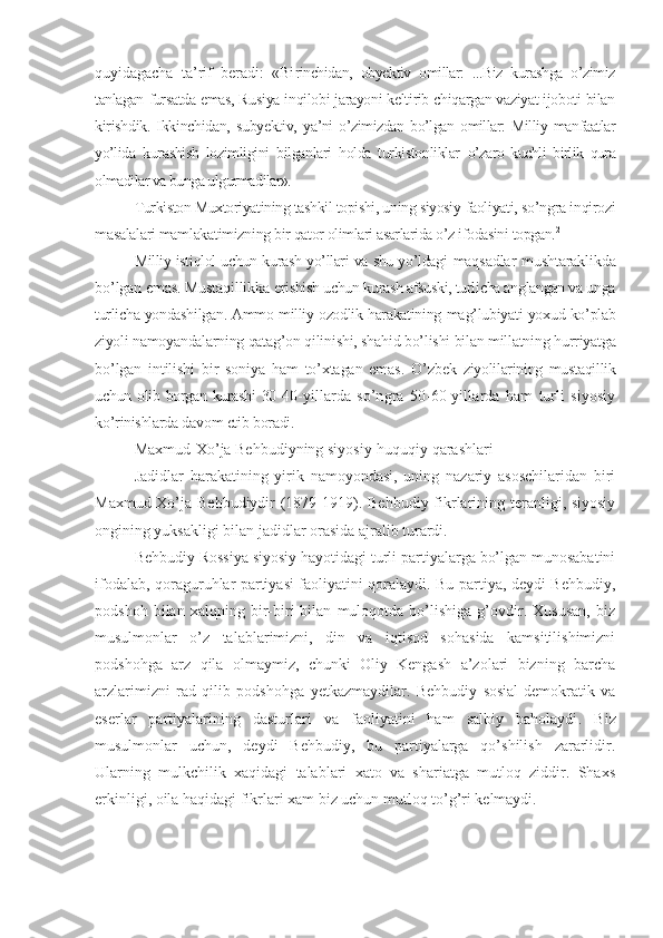 quyidagacha   ta’rif   beradi:   «Bi rinchidan,   obyektiv   omillar:   ...Biz   kurashga   o’zimiz
tanlagan  fursatda emas, Rusiya inqilobi jarayoni keltirib chiqargan vaziyat ijoboti bilan
kirishdik.   Ikkinchidan,   subyektiv,   ya’ni   o’zimizdan  bo’lgan  omillar:  Milliy manfaatlar
yo’lida   kurashish   lozimligini   bilganlari   holda   turkistonliklar   o’zaro   kuchli   birlik   qura
olmadilar va bunga ulgurmadilar».
Turkiston Muxtoriyatining tashkil topishi, uning siyosiy  faoliyati, so’ngra inqirozi
masalalari mamlakatimizning  bir qator olimlari asarlarida o’z ifodasini topgan. 2
Milliy istiqlol uchun kurash yo’llari va shu yo’ldagi   maqsadlar mushtaraklikda
bo’lgan emas. Mustaqillikka  erishish uchun kurash afsuski, turlicha anglangan va unga
turlicha yondashilgan. Ammo milliy ozodlik harakatining  mag’lubiyati yoxud ko’plab
ziyoli namoyandalarning qatag’on  qilinishi, shahid bo’lishi bilan millatning hurriyatga
bo’lgan   intilishi   bir   soniya   ham   to’xtagan   emas.   O’zbek   ziyolilarining   mustaqillik
uchun olib borgan kurashi 30- 40-yillarda   so’ngra   50-60-yillarda   ham   turli   siyosiy
ko’rinishlarda davom etib boradi.
Maxmud-Xo’ja Behbudiyning siyosiy-huquqiy qarashlari
Jadidlar   harakatining   yirik   namoyondasi,   uning   nazariy   asoschilaridan   biri
Maxmud-Xo’ja Behbudiydir  (1879-1919). Behbudiy fikrlarining teranligi, siyosiy
ongining yuksakligi bilan jadidlar orasida ajralib turardi.
Behbudiy Rossiya siyosiy hayotidagi turli partiyalarga bo’lgan munosabatini
ifodalab, qoraguruhlar partiyasi faoliyatini qoralaydi. Bu partiya, deydi Behbudiy,
podshoh   bilan   xalqning   bir-biri   bilan   muloqotda   bo’lishiga   g’ovdir.   Xususan,   biz
musulmonlar   o’z   talablarimizni,   din   va   iqtisod   sohasida   kamsitilishimizni
podshohga   arz   qila   olmaymiz,   chunki   Oliy   Kengash   a’zolari   bizning   barcha
arzlarimizni   rad   qilib   podshohga   yetkazmaydilar.   Behbudiy   sosial-demokratik   va
eserlar   partiyalarining   dasturlari   va   faoliyatini   ham   salbiy   baholaydi .   Biz
musulmonlar   uchun,   deydi   Behbudiy,   bu   partiyalarga   qo’shilish   zararlidir.
Ularning   mulkchilik   xaqidagi   talablari   xato   va   shariatga   mutloq   ziddir.   Shaxs
erkinligi, oila haqidagi fikrlari xam biz uchun mutloq to’g’ri kelmaydi. 