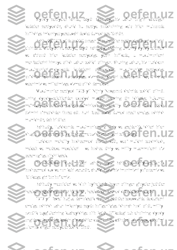 Siyosiy   partiyalar   ichida,   deydi   Behbudiy,   biz   uchun   to’g’ri   keladigan
kadetlar   partiyasidir,   chunki   bu   partiya   podshohning   xalq   bilan   muloqotda
bo’lishiga imkoniyat yaratuvchi davlat dumasi tarafdoridir.
Behbudiy 1905 yilda tashkil topgan musulmonlar partiyasiga xayrixoxligini
alohida ta’kidlaydi. Bu partiya, deydi Behbudiy, o’zining umumiy siyosiy talablari
va   e’tiqodi   bilan   kadetlar   partiyasiga   yaqin   bo’lsada,   u   musulmonlarni
manfaatlarini himoya qilish uchun tashkil qilingan. Shuning uchun, biz Turkiston
musulmonlari,   siyosatda   kadetlarni   qo’llasakda,   musulmonlar   partiyasiga
qo’shilishimiz   darkor.   Bu   partiyaga   xizmat   qilish,   uni   tarafdori   bo’lish,   dinimiz,
vatanimiz va millatimizga xizmat qilish demakdir.
Musulmonlar   partiyasi   1905   yil   Nijniy   Novgorod   shahrida   tashkil   q ilindi.
Uning   siyosiy   talablaridan   asosiysi   musulmonlarning   din   ishlariga   hukumat
ma’muriyatini   aralashmasligini   ta’minlash   va   mahalliy   o’zini-o’zi   idora     qilish
tizimini   o’rnatishdan   iborat   edi.   Buni   faqat   davlat   dumasi   orqali   amalga   oshirish
mumkindir, deb bildilar. 
Behbudiy   Turkistonda   musulmonlarning   diniy   va   grajdanlik   ishlari   bilan
shug’ullanadigan mahalliy boshqarma tuzish zarurligini ta’kidlaydi.
Turkiston   mahalliy   boshqarmasi   qozilar   sudi,   vaqf   mulkini   taqsimlash,
maktab   va   madrasa   masalalari       va   boshqa   diniy   va   milliy   muammolarni   o’z
qaramog’iga olishi kerak.
Biz   Turkiston   musulmonlari   uchun,   deydi   Behbudiy,   diniy   grajdanlik
boshqarmasi suv va non kabi zarurdir, chunki busiz biz imonimizni yo’qotamiz va
falokatga giriftor bo’lamiz.
Behbudiy   maqolalari   va   isloh   loyihalarida   bayon   qilingan   g’oyalar   jadidlar
harakatining asosiy dastur hujjatlari, harakat ko’llanmasi sifatida xizmat qildi.
1917   yil   fevral   burjua   demokratik   inqilobi   jadidlar   tasavvurida   dasturlarni
amalga  oshirish   uchun  imkoniyat   paydo  bo’lganligiga  ishonch   hosil  qildi,  milliy-
ozodlik   tuyg’ularining   kuchayishiga   olib   keldi.   O’lkadagi   tub   aholining   siyosiy
ongida va kurashida keskin o’zgarishlar sodir bo’lib, «Sho’roi Islomiya», «Sho’roi
Ulamo» singari partiyalar tashkil topdi. 