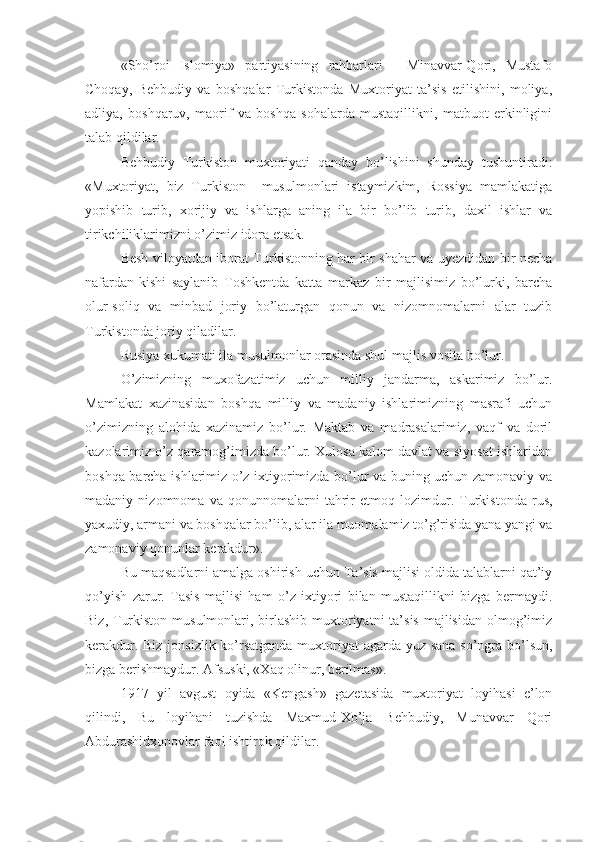 «Sho’roi   Islomiya»   partiyasining   rahbarlari   -   Minavvar-Qori,   Mustafo
Choqay,   Behbudiy   va   boshqalar   Turkistonda   Muxtoriyat   ta’sis   etilishini,   moliya,
adliya,   boshqaruv,   maorif   va   boshqa   sohalarda   mustaqillikni,   matbuot   erkinligini
talab qildilar.
Behbudiy   Turkiston   muxtoriyati   qanday   bo’lishini   shunday   tushuntiradi:
«Muxtoriyat,   biz   Turkiston     musulmonlari   istaymizkim,   Rossiya   mamlakatiga
yopishib   turib,   xorijiy   va   ishlarga   aning   ila   bir   bo’lib   turib,   daxil   ishlar   va
tirikchiliklarimizni o’zimiz idora etsak.
Besh viloyatdan iborat Turkistonning har bir shahar va uyezdidan bir necha
nafardan-kishi   saylanib   Toshkentda   katta   markaz   bir   majlisimiz   bo’lurki,   barcha
olur-soliq   va   minbad   joriy   bo’laturgan   qonun   va   nizomnomalarni   alar   tuzib
Turkistonda joriy qiladilar.
R us iya xukumati ila musulmonlar orasinda shul majlis   vosita   bo’lur .
O’ zimizni ng   muxofazatimiz   uchun   milliy   jandarma,   askarimiz   bo’lur.
Mamlakat   xazinasidan   boshqa   milliy   va   madaniy   ishlarimizning   masrafi   uchun
o’zimizning   alohida   xazinamiz   bo’lur.   Maktab   va   madrasalarimiz,   vaqf   va   doril
kazolarimiz o’z qaramog’imizda bo’lur. Xulosa kalom davlat va siyosat ishlaridan
boshqa barcha ishlarimiz o’z ixtiyorimizda bo’lur va buning uchun zamonaviy va
madaniy   nizomnoma   va   qonunnomalarni   tahrir   etmoq   lozimdur.   Turkistonda   rus,
yaxudiy, armani va boshqalar bo’lib, alar ila muomalamiz to’g’risida yana yangi va
zamonaviy qonunlar kerakdur».
Bu maqsadlarni amalga oshirish uchun Ta’sis majlisi oldida talablarni qat’iy
qo’yish   zarur.   Tasis   majlisi   ham   o’z   ixtiyori   bilan   mustaqillikni   bizga   bermaydi.
Biz, Turkiston  musulmonlari, birlashib  muxtoriyatni  ta’sis majlisidan  olmog’imiz
kerakdur. Biz jonsizlik ko’rsatganda  muxtoriyat agarda yuz sana so’ngra bo’lsun,
bizga berishmaydur. Afsuski, «Xaq olinur, berilmas».
1917   yil   avgust   oyida   «Kengash»   gazetasida   muxtoriyat   loyihasi   e’lon
qilindi,   Bu   loyihani   tuzishda   Maxmud-Xo’ja   Behbudiy,   Munavvar   Qori
Abdurashidxonovlar faol ishtirok qildilar. 