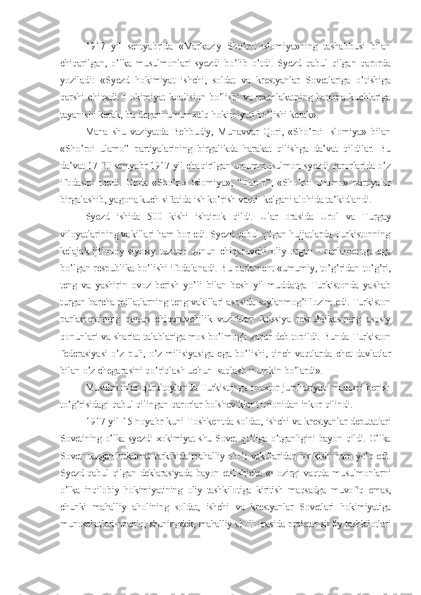 1917   yil   sentyabrida   «Markaziy   Sho’roi-Islomiya»ning   tashabbusi   bilan
chiqarilgan,   o’lka   musulmonlari   syezdi   bo’lib   o’tdi.   Syezd   qabul   qilgan   qarorda
yoziladi:   «Syezd   hokimiyat   ishchi,   soldat   va   krestyanlar   Sovetlariga   o’tishiga
qarshi   chiqadi.   Hokimiyat   koalision   bo’lishi   va   mamlakatning   hamma   kuchlariga
tayanishi kerak, bu degani umumxalq hokimiyati bo’lishi kerak». 
Mana   shu   vaziyatda   Behbudiy,   Munavvar   Qori,   «Sho’roi   Islomiya»   bilan
«Sho’roi   ulamo”   partiyalarining   birgalikda   harakat   qilishga   da’vat   qildilar.   Bu
da’vat 17-20 sentyabr 1917 yil chaqirilgan umummusulmon syezdi qarorlarida o’z
ifodasini   topdi.   Unda   «Sho’roi   Islomiya»,   “Turon”,   «Sho’roi   Ulamo»   partiyalar
birgalashib, yagona kuch sifatida ish ko’rish vaqti  kelgani alohida ta’kidlandi.
Syezd   ishida   500   kishi   ishtirok   qildi.   Ular   orasida   Urol   va   Turgay
viloyatlar i ning vakillari ham bor edi. Syezd qabul qilgan hujjatlarda Turkistonning
kelajak   ijtimoiy-siyosiy   tuzumi   qonun   chiqaruvchi   oliy   organ   -   parlamentga   ega
bo’lgan respublika bo’lishi ifodalanadi. Bu parlament «umumiy, to’g’ridan-to’g’ri,
teng   va   yashirin   ovoz   berish   yo’li   bilan   besh   yil   muddatga   Turkistonda   yashab
turgan barcha millatlarning teng vakillari asosida saylanmog’i lozim edi. Turkiston
parlamentining   qonun   chiqaruvchilik   vazifalari   Rossiya   respublikasining   asosiy
qonunlari va shariat talablariga mos bo’lmog’i zarur deb topildi. Bunda Turkiston
federasiyasi   o’z   puli,   o’z   milisiyasiga   ega   bo’lishi,   tinch   vaqtlarda   chet   davlatlar
bilan o’z chegarasini qo’riqlash uchun  saqlash mumkin bo’lardi».
Musulmonlar qurultoylarida Turkistonga muxtor jumhuriyati maqomi berish
to’g’risidagi qabul qilingan qarorlar bolsheviklar tomonidan inkor qilindi.
1917 yil 15 noyabr kuni Toshkentda soldat,   ishchi va krestyanlar deputatlari
Sovetining o’lka syezdi xokimiyat shu Sovet qo’liga o’tganligini bayon qildi. O’lka
Soveti tuzgan hukumat tarkibida mahalliy aholi vakillaridan bir kishi ham yo’q edi.
Syezd qabul  qilgan deklarasiyada  bayon etilishicha  «Hozirgi  vaqtda musulmonlarni
o’lka   inqilobiy   hokimiyatining   oliy   tashkilotiga   kiritish   maqsadga   muvofiq   emas,
chunki   mahalliy   aholining   soldat,   ishchi   va   krestyanlar   Sovetlari   hokimiyatiga
munosabatlari noaniq, shuningdek, mahalliy aholi orasida proletar sinfiy tashkilotlari 