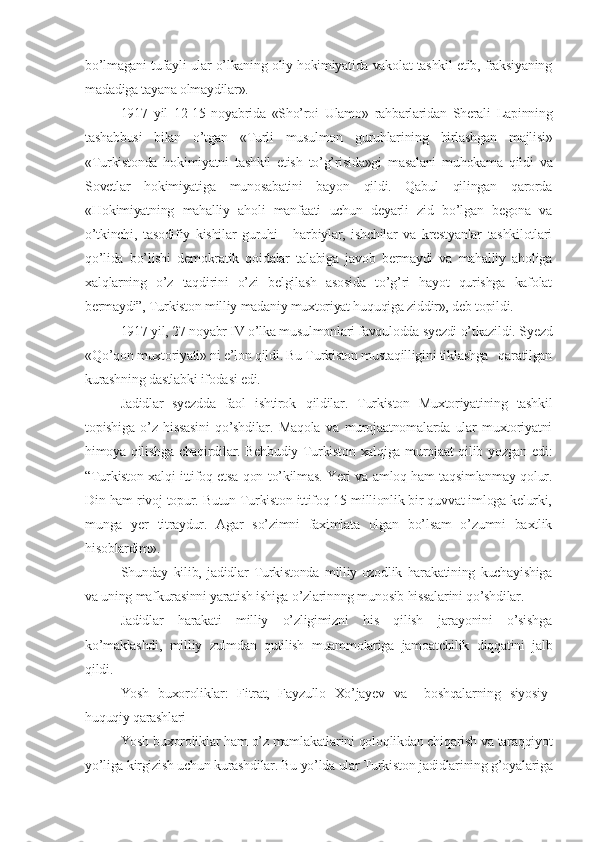 bo’lmagani tufayli ular o’lkaning oliy hokimiyatida vakolat tashkil etib, fraksiyaning
madadiga tayana olmaydilar».
1917   yil   12-15   noyabrida   «Sho’roi   Ulamo»   rahbarlaridan   Sherali   Lapinning
tashabbusi   bilan   o’tgan   «Turli   musulmon   guruhlarining   birlashgan   majlisi»
«Turkistonda   hokimiyatni   tashkil   etish   to’g’risida»gi   masalani   muhokama   qildi   va
Sovetlar   hokimiyatiga   munosabatini   bayon   qildi.   Qabul   qilingan   qarorda
«Hokimiyatning   mahalliy   aholi   manfaati   uchun   deyarli   zid   bo’lgan   begona   va
o’tkinchi,   tasodifiy   kishilar   guruhi   -   harbiylar,   ishchilar   va   krestyanlar   tashkilotlari
qo’lida   bo’lishi   demokratik   qoidalar   talabiga   javob   bermaydi   va   mahalliy   aholiga
xalqlarning   o’z   taqdirini   o’zi   belgilash   asosida   to’g’ri   hayot   qurishga   kafolat
bermaydi”, Turkiston milliy madaniy muxtoriyat huquqiga ziddir», deb topildi.
1917 yil, 27 noyabr IV o’lka musulmonlari favqulodda syezdi o’tkazildi. Syezd
«Qo’qon muxtoriyati» ni e’lon qildi. Bu Turkiston mustaqilligini tiklashga   qaratilgan
kurashning dastlabki ifodasi edi.
Jadidlar   syezdda   faol   ishtirok   q ildilar .   Turkiston   Muxtoriyatining   tashkil
topishiga   o’z   hissasini   qo’shdilar.   Maqola   va   murojaatnomalarda   ular   muxtoriyatni
himoya qilishga chaqirdilar. Behbudiy Turkiston xalqiga murojaat qilib yozgan edi:
“Turkiston xalqi ittifoq etsa qon to’kilmas. Yeri va amloq ham taqsimlanmay qolur.
Din ham rivoj topur. Butun Turkiston ittifoq 15 millionlik bir quvvat imloga kelurki,
munga   yer   titraydur.   Agar   so’zimni   faximlata   olgan   bo’lsam   o’zumni   baxtlik
hisoblardim».
Shunday   kilib,   jadidlar   Turkistonda   milliy-ozodlik   harakatining   kuchayishiga
va uning mafkurasinni yaratish ishiga o’zlarinnng munosib hissalarini qo’shdilar.
Jadidlar   harakati   milliy   o’zligimizni   his   qilish   jarayonini   o’sishga
ko’maklashdi,   milliy   zulmdan   qutilish   muammolariga   jamoatchilik   diqqatini   jalb
qildi.
Yosh   buxoroliklar:   Fitrat,   Fayzullo   Xo’jayev   va     boshqalarning   siyosiy-
huquqiy qarashlari
Yosh buxoroliklar ham o’z mamlakatlarini qoloqlikdan chiqarish va taraqqiyot
yo’liga kirgizish uchun kurashdilar. Bu yo’lda ular Turkiston jadidlarining g’oyalariga 