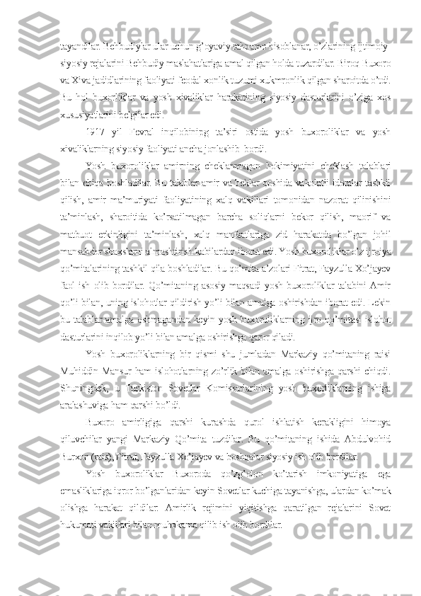 tayandilar. Behbudiylar ular uchun g’oyaviy rahnamo hisoblanar, o’zlarining ijtimoiy-
siyosiy rejalarini Behbudiy maslahatlariga amal qilgan holda tuzardilar. Biroq Buxoro
va Xiva jadidlarining faoliyati feodal xonlik tuzumi xukmronlik qilgan sharoitda o’tdi.
Bu   hol   buxorliklar   va   yosh   xivaliklar   harakatining   siyosiy   dasturlarini   o’ziga   xos
xususiyatlarini belgilar edi.
1917   yil   Fevral   inqilobinipg   ta’siri   ostida   yosh   buxoroliklar   va   yosh
xivaliklarning siyosiy faoliyati ancha jonlashib  bordi.
Yosh   buxorol i klar   amirning   cheklanmagan   hokimiyatini   cheklash   talabl a ri
bilan chiqa   boshladilar. Bu talablar amir va beklar qoshida vakolatli idoralar tashkil
qilish,   amir   ma’muriyati   faoliyatining   xalq   vakillari   tomonidan   nazorat   qilinishini
ta’minlash,   sharoitida   ko’rsatilmagan   barcha   soliqlarni   bekor   qilish,   maorif   va
matbuot   erkinligini   ta’minlash,   xalq   manfaatlariga   zid   harakatda   bo’lgan   johil
mansabdor shaxslarni almashtirish kabilardan iborat edi. Yosh buxoroliklar o’z ijroiya
qo’mitalarining tashkil qila boshladilar. Bu qo’mita a’zolari Fitrat, Fayzulla Xo’jayev
faol   ish   olib   bordilar.   Qo’mitaning   asosiy   maqsadi   yosh   buxoroliklar   talabini   Amir
qo’li bilan, uning islohotlar qildirish yo’li bilan amalga oshirishdan iborat edi. Lekin
bu talablar   amalga oshmagandan   keyin yosh  buxoroliklarning  ijro  qo’mitasi  islohot
dasturlarini inqilob yo’li bilan amalga oshirishga qaror qiladi.
Yosh   buxoroliklarning   bir   qismi   shu   jumladan   Markaziy   qo’mitaning   raisi
Muhiddin Mansur  ham  islohotlarning zo’rlik bilan amalga oshirishga  qarshi  chiqdi.
Shuningdek,   u   Turkiston   Sovetlar   Komissarlarining   yosh   buxorliklarning   ishiga
aralashuviga ham qarshi bo’ldi.
Buxoro   amirligiga   qarshi   kurashda   qurol   ishlatish   kerakligini   himoya
qiluvchilar   yangi   Markaziy   Qo’mita   tuzdilar.   Bu   qo’mitaning   ishida   Abdulvohid
Burxon (rais), Fitrat, Fayzulla Xo’jayev va boshqalar siyosiy ish olib bordilar.
Yosh   buxoroliklar   Buxoroda   qo’zg’olon   ko’tarish   imkoniyatiga   ega
emasliklariga iqror bo’lganlaridan keyin Sovetlar kuchiga tayanishga, ulardan ko’mak
olishga   harakat   qildilar:   Amirlik   rejimini   yiqitishga   qaratilgan   rejalarini   Sovet
hukumati vakillari bilan muhokama qilib ish olib bordilar. 