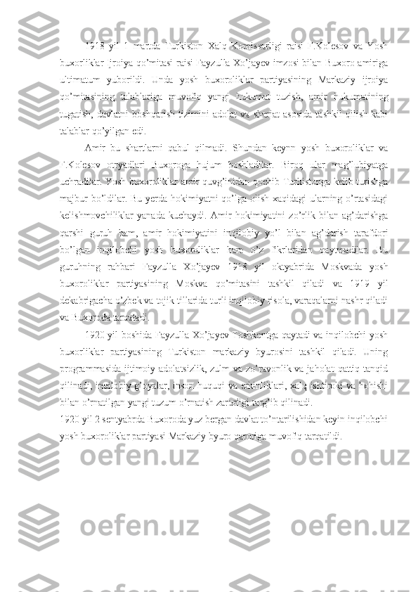 1918   yil   1   martda   Turkiston   Xalq   Komissarligi   raisi   F.Kolesov   va   Yosh
buxorliklar Ijroiya qo’mitasi raisi Fayzulla Xo’jayev imzosi bilan Buxoro amiriga
ultimatum   yuborildi.   Unda   yosh   buxoroliklar   partiyasining   Markaziy   ijroiya
qo’mitasining   talablariga   muvofiq   yangi   hukumat   tuzish,   amir   hukumatining
tugatish,   davlatni   boshqarish   tizimini   adolat   va   shariat   asosida   tashkil   qilish   kabi
talablar qo’yilgan edi.
Amir   bu   shartlarni   qabul   qilmadi.   Shundan   keynn   yosh   buxoroliklar   va
F.Kolesov   otryadlari   Buxoroga   hujum   boshladilar.   Biroq   ular   mag’lubiyatga
uchradilar. Yosh buxoroliklar amir quvg’inidan qochib Turkistonga kelib turishga
majbur  bo’ldilar. Bu yerda hokimiyatni qo’lga olish xaqidagi ularning o’rtasidagi
kelishmovchiliklar   yanada   kuchaydi.   Amir   hokimiyatini   zo’rlik   bilan   ag’darishga
qarshi   guruh   ham,   amir   hokimiyatini   inqilobiy   yo’l   bilan   ag’darish   tarafdori
bo’lgan   inqilobchi   yosh   buxoroliklar   ham   o’z   fikrlaridan   qaytmadilar.   Bu
guruhning   rahbari   Fayzulla   Xo’jayev   1918   yil   oktyabrida   Moskvada   yosh
buxoroliklar   partiyasining   Moskva   qo’mitasini   tashkil   qiladi   va   1919   yil
dekabrigacha o’zbek va tojik tillarida turli inqilobiy risola, varaqalarni nashr qiladi
va Buxoroda tarqatadi.
1920 yil boshida Fayzulla Xo’jayev Toshkentga qaytadi va inqilobchi yosh
buxorliklar   partiyasining   Turkiston   markaziy   byurosini   tashkil   qiladi.   Uning
programmasida  ijtimoiy adolatsizlik,  zulm  va zo’ravonlik va jaholat  qattiq tanqid
qilinadi, inqilobiy g’oyalar, inson huquqi va erkinliklari, xalq ishtiroki va hohishi
bilan o’rnatilgan yangi tuzum o’rnatish zarurligi targ’ib qilinadi.
1920 yil 2 sentyabrda Buxoroda yuz bergan davlat to’ntarilishidan keyin inqilobchi
yosh buxoroliklar partiyasi Markaziy byuro qaroriga muvofiq tarqatildi. 