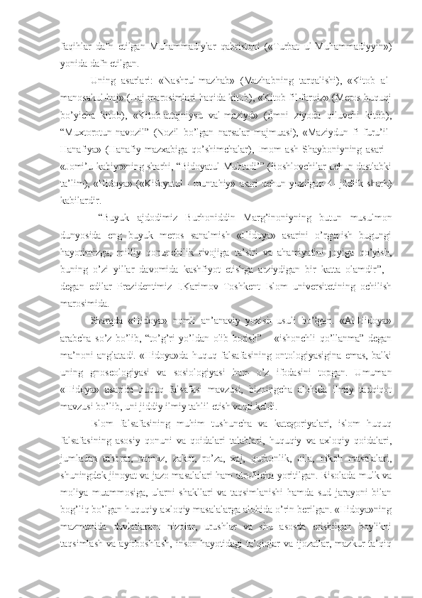 faqihlar   dafn   etilgan   Muhammadiylar   qabristoni   («Turbat   ul-Muhammadiyyin»)
yonida dafn etilgan. 
Uning   asarlari:   «Nashrul-mazhab»   (Mazhabning   tarqalishi),   «Kitob   al-
manosakul-haj» (Haj marosimlari haqida kitob), «Kitob fil-faroiz» (Meros huquqi
bo’yicha   kitob),   «Kitob-attajniysu   val-maziyd»   (Ilmni   ziyoda   qiluvchi   kitob),
“Muxtorotun-navozil”   (Nozil   bo’lgan   narsalar   majmuasi),   «Maziydun   fi   furu’il-
Hanafiya»   (Hanafiy   mazxabiga   qo’shimchalar),   Imom   ash-Shayboniyning   asari   -
«Jomi’u-kabiyr»ning sharhi, “Bidoyatul-Mubtadi’” (Boshlovchilar uchun dastlabki
ta’lim),   «Hidoya»   («Kifoyatul   -   muntahiy»   asari   uchun   yozilgan   4-   jildlik   sharh)
kabilardir.
  “Buyuk   ajdodimiz   Burhoniddin   Marg’inoniyning   butun   musulmon
dunyosida   eng   buyuk   meros   sanalmish   «Hidoya»   asarini   o’rganish   bugungi
hayotimizga,   milliy   qonunchilik   rivojiga   ta’siri   va   ahamiyatini   joyiga   qo’yish,
buning   o’zi   yillar   davomida   kashfiyot   etishga   arziydigan   bir   katta   olamdir ”,   -
degan   edilar   Prezidentimiz   I.Karimov   Toshkent   Islom   universitetining   ochilish
marosimida.
Sharqda   «Hidoya»   nomli   an’anaviy   yozish   usuli   bo’lgan.   «Al-Hidoya»
arabcha   so’z   bo’lib,   “to’g’ri   yo’ldan   olib   borish”   –   «ishonchli   qo’llanma”   degan
ma’noni   anglatadi.   «Hidoya»da   huquq   falsafasining   ontologiyasigina   emas,   balki
uning   gnoseologiyasi   va   sosiologiyasi   ham   o’z   ifodasini   topgan.   Umuman
«Hidoya»   asarida   huquq   falsafasi   mavzusi,   bizningcha   alohida   ilmiy   tadqiqot
mavzusi bo’lib, uni jiddiy ilmiy tahlil etish vaqti keldi.
Islom   falsafasining   muhim   tushuncha   va   kategoriyalari,   islom   huquq
falsafasining   asosiy   qonuni   va   qoidalari   talablari,   huquqiy   va   axloqiy   qoidalari,
jumladan   tahorat,   namoz,   zakot,   ro’za,   xaj,   qurbonlik,   oila,   nikoh   masalalari,
shuningdek jinoyat va jazo masalalari ham atroflicha yoritilgan. Risolada mulk va
moliya   muammosiga,   ularni   shakllari   va   taqsimlanishi   hamda   sud   jarayoni   bilan
bog’liq bo’lgan huquqiy-axloqiy masalalarga alohida o’rin berilgan. «Hidoya»ning
mazmunida   davlatlararo   nizolar,   urushlar   va   shu   asosda   erishilgan   boylikni
taqsimlash   va   ayirboshlash,   inson   hayotidagi   ta’qiqlar   va   ijozatlar,   mazkur   ta’qiq 