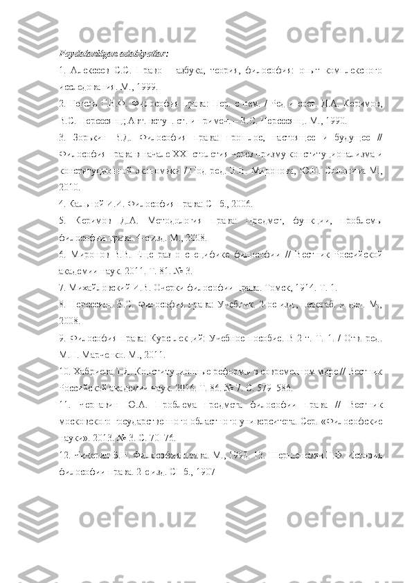 Foydalanilgan adabiyotlar:
1.   Алексеев   С.С.   Право   –   азбука,   теория,   философия:   опыт   комплексного
исследования.  М., 1999. 
2.   Гегель   Г.В.Ф.   Философия   права:   Пер.   с   нем.   /   Ред   и   сост.   Д.А.   Керимов,
В.С. Нерсесянц; Авт. вступ. ст. и примеч. – В.С. Нерсесянц. М., 1990. 
3.   Зорькин   В.Д.   Философия   права:   прошлое,   настоящее   и   будущее   //
Философия права в начале  XXI  столетия через призму конституционализма и
конституционной экономики /   Под ред.  В.В.   Миронова,  Ю.Н. Солонина  М.,
2010. 
4. Кальной И.И. Философия права: СПб., 2006.
5.   Керимов   Д.А.   Методология   права:   Предмет,   функци,   проблемы
философи права. 4-е изд. М., 2008. 
6.   Миронов   В.В.   Еще   раз   о   специфике   философи   //   Вестник   Россsской
академи наук. 2011. Т. 81. № 3. 
7. Михайловскs И.В. Очерки философи права. Томск, 1914. Т. 1. 
8. Нерсесянц В.С. Философия права: Учебник. 2-ое изд., перераб. и доп. М.,
2008. 
9. Философия  права:  Курс  лекцs:  Учебное   пособие.  В  2 т.  Т.  1. /   Отв.  ред.
М.Н. Марченко. М., 2011. 
10. Хабриева Т.Я. Конституционные реформы в современном мире // Вестник
Россsской академи наук. 2016. Т. 86. № 7. С. 579–586. 
11.   Чернавин   Ю.А.   Проблема   предмета   философи   права   //   Вестник
московского государственного областного университета. Сер. «Философские
науки». 2013. № 3. С. 70–76. 
12. Чичерин Б.Н. Философия права. М., 1990. 13. Шершеневич Г.Ф. История
философи права.  2-е изд. СПб., 1907 