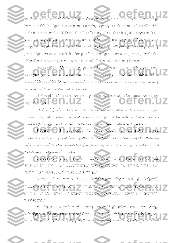 va   ijozatlar   nafaqat   alohida   olingan   shaxsga,   balki   bir   butun   davlat   fuqarolariga
ham   tegishli   bo’lgan   huquqiy   va   axloqiy,   siyosiy   qoidalar   va   talablardir.   Shu
o’rinda   bir   narsani   ta’kidlash   o’rinli   bo’lar   edi.   Gap   shundaki,   «Hidoya»da   faqat
yuqorida qayd etilgan muammolar emas, balki, hatto ekologiyaga oid ham muhim
g’oyalar   mavjud   ekan.   Atrof–muhitni   muhofaza   qilishning   huquqiy-falsafiy
jihatlariga   mazkur   risolada   keng   o’rin   berilgan.   Masalan,   hatto,   mo’ridan
chiqadigan tutunning zararli darajasi, muallif nazaridan chetda qolmagan. 
Burhoniddin   Marg’inoniy   yozgan   to’rt   jilddan   iborat   «Hidoya»   asari
sunniylik   yo’nalishida   mukammal   ishlangan   huquqiy   bir   to’plam   sifatida   57   ta
kitob, 165 bob, 152 fasldan iborat bo’lib, meros huquqidan boshqa hamma huquqiy
sohalarni o’zida mujasamlashtirgandir. 
Birinchi   jildi :   tahorat   va   amaliy   ibodatlar   (namoz,   ro’za,   zakot   va   haj)ga
bag’ishlangan.
Ikkinchi   jildi :   nikoh,   emizish,   taloq,   qullarni   ozod   qilish,   topib   olingan
bolalarning   nasl   nasabini   aniqlash,   topib   olingan   narsa,   qochib   ketgan   qullar,
bedarak yo’qolganlar, sherikchilik va vaqf huquqi kabi masalalar kiritilgan.
Uchinchi   jildi :   oldi-sotdi,   pul   muammolari,   kafolat,   pulni   birovga
o’tkazish,  qozilarning  vazifalari,  guvohlik,  berilgan  guvohlikdan  qaytish,  vakolat,
da’vo, iqror bo’lish, sulh, qarz, sovg’a, ijara, majbur qilish, homiylik, bosqinchilik
xususidagi masalalar o’rin olgan.
To’rtinchi   jildi :   merosni   taqsimlash,   dehqonchilik,   qurbonlikka
so’yiladigan jonzod haqida, taqiqlangan ichimliklar, ovchilik, garovga berish, xun
haqi to’lash, vasiyat kabi masalalar yoritilgan.
Nima   uchun   meros   huquqi   kiritilmagan   degan   savolga   kelganda
mutaxassislarning fikriga ko’ra Imomi A’zam  Abu Xanifa meros munosabatlarini
alohida   fan   (Al-Fariz)   deb   atagan   holda   fikhdan   mustaqil   ravishda   o’rganishni
tavsiya etgan.
«Hidoya»da Islom huquqi Hanafiya mazhabi g’oyalari asosida bir tizimga
keltirilgan. «Hidoya» avvalambor islom qonun-qoidalarining majmuasi bo’lsa, shu
bilan   bir   vaqtda   ko’plab   tarixiy   ma’lumotlar   manbai   hamdir.   Masalan,   Sahobalar 