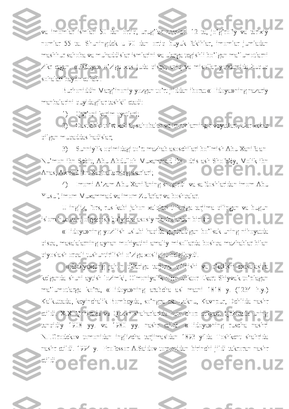 va   imomlar   ismlari   50   dan   ortiq,   urug’lar   nomlari   12   ta,   jo’g’rofiy   va   tarixiy
nomlar   55   ta.   Shuningdek   u   90   dan   ortiq   buyuk   fakihlar,   imomlar   jumladan
mashhur sahoba va muhaddislar ismlarini va ularga tegishli bo’lgan ma’lumotlarni
zikr   etgan.   «Hidoya»   o’ziga   xos   juda   qisqa,   aniq   va   misollar   yordamida   huquq
sohalari bayon etiladi. 
Burhoniddin Marg’inoniy yozgan to’rt jilddan iborat «Hidoya»ning nazariy
manbalarini quyidagilar tashkil etadi:
1) Qur’oni karim oyatlari;
2) Dastlabki to’rt xalifa, sahobalar va imomlarning rivoyatlari, ular xabar
qilgan muqaddas hadislar;
3) Sunniylik oqimidagi to’rt mazhab asoschilari bo’lmish Abu Xanifa an-
Nu’mon   ibn   Sobit,   Abu   Abdulloh   Muxammad   ibn   Idris   ash-Shofe’iy,   Molik   ibn
Anas, Axmad ibn Xanballarning asarlari;
4) Imomi A’zam Abu Xanifaning shogirdi  va safdoshlaridan imom Abu
Yusuf, imom Muxammad va imom Zufarlar va boshqalar.
U   ingliz,   fors,   rus   kabi   jahon   xalqlari   tillariga   tarjima   qilingan   va   bugun
islom huquqini o’rganish bo’yicha asosiy manbalardan biridir.
«Hidoya»ning yozilish  uslubi  haqida  gapiradigan bo’lsak  uning nihoyatda
qisqa, masalalarning aynan mohiyatini  amaliy misollarda boshqa mazhablar  bilan
qiyoslash orqali tushuntirilishi o’ziga xosligini belgilaydi.
  «Hidoya»ning   jahon   tillariga   tarjima   qilinishi   va   o’qilishi   masalasiga
kelganda  shuni   aytish  lozimki,  Olmoniyalik  olim   doktor  Ekart  Shiyvak  to’plagan
ma’lumotlarga   ko’ra,   «Hidoya»ning   arabcha   asl   matni   1818   y.   (1234   h.y.)
Kalkuttada,   keyinchalik   Bombeyda,   so’ngra   esa   Laknu,   Kavnpur,   Dehlida   nashr
etildi.   XIX   Qohirada   va   Qozon   shaharlarida   ham   chop   etilgan.   Qohirada   uning
tanqidiy   1908   yy.   va   1980   yy.   nashr   etildi.   «Hidoya»ning   ruscha   nashri
N.I.Grodekov   tomonidan   inglizcha   tarjimasidan   1893   yilda   Toshkent   shahrida
nashr   etildi.   1994   y.     Professor   A.Saidov   tomonidan   birinchi   jildi   takroran   nashr
etildi.  