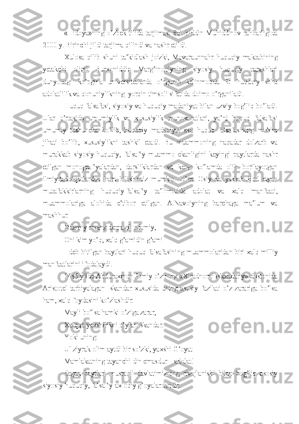 «Hidoya»ning   o’zbek   tilida   tarjimasi   Salohiddin   Muhiddinov   rahbarligida
2000 y. Birinchi jildi tarjima qilindi va nashr etildi. 
Xulosa   qilib   shuni   ta’kidlash   joizki,   Movaraunnahr   huquqiy   maktabining
yetakchi   olimi   Burxoniddin   Marg’inoniyning   siyosiy   huquqiy   qarashlari
dunyodagi   ko’pgina   universitetlarda   o’rganib   kelinmoqda.   U   huquqiy   soha
adolatlilik va qonuniylikning  yorqin timsoli sifatida doimo o’rganiladi.
Huquq falsafasi, siyosiy va huquqiy madaniyat bilan uzviy bog’liq bo’ladi.
Ular   o’rtasida   umumiylik   va   xususiylik   munosabatlari,   ya’ni   huquq   falsafasi
umumiy   tushuncha   bo’lib,   huquqiy   madaniyat   esa   huquq   falsafasining   muhim
jihati   bo’lib,   xususiylikni   tashkil   etadi.   Bu   muammoning   naqadar   dolzarb   va
murakkab   siyosiy-huquqiy,   falsafiy   muammo   ekanligini   keyingi   paytlarda   nashr
etilgan   monografiyalardan,   darsliklardan   va   keng   ko’lamda   olib   borilayotgan
ilmiy-tadqiqotlardan   ham   bilishimiz   mumkin.   O’rta   Osiyoda   yashab   ijod   etgan
mutafakkirlarning   huquqiy-falsafiy   ta’limotida   adolat   va   xalq   manfaati,
muammolariga   alohida   e’tibor   etilgan.   A.Navoiyning   barchaga   ma’lum   va
mashhur:
Odamiy ersang demagil odamiy, 
Oni kim yo’q, xalq g’amidin g’ami
- deb bitilgan baytlari huquq falsafasini ng   muammolaridan biri xalq milliy
manfaatlarini ifodalaydi. 
1485 yilda Abduraxmon Jomiy o’zining «Xiradnomi Iskandariy» dostonida
Aristotel   tarbiyalagan   Iskandar   xususida   uning   asosiy   fazilati   o’z   zarariga   bo’lsa
ham, xalq foydasini ko’zlashdir:
Mayli bo’lsa hamki o’ziga zarar,
Xalqqa yaxshilikni o’ylar Iskandar.
Yoki uning:
Ul ziyrak olim aytdi bir so’zki, yaxshi G’oyat
Mamlakatning tayanchi din emasdur   –   adolat!
degan   baytlari   mustaqil   davlatimizning   rivojlanishi   bilan   bog’liq   asosiy
siyosiy-huquqiy, falsafiy-axloqiy g’oyalardandir. 