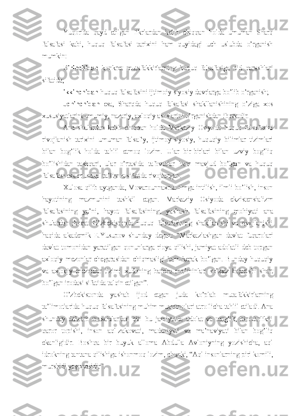 Yuqorida   qayd   etilgan   fikrlardan   kelib   chiqqan   holda   umuman   Sharq
falsafasi   kabi,   huquq   falsafasi   tarixini   ham   quyidagi   uch   uslubda   o’rganish
mumkin: 
Birinchidan   konkret   mutafakkirlarning   huquq   falsafasiga   oid   qarashlari
sifatida; 
ikkinchidan  huquq falsafasini ijtimoiy-siyosiy davrlarga bo’lib o’rganish; 
uchinchidan   esa,   Sharqda   huquq   falsafasi   shakllanishining   o’ziga   xos
xususiyatlarini umumiy, nazariy, axloqiy asoslarini o’rganishdan iboratdir.
Ana   shulardan   kelib   chiqqan   holda   Markaziy   Osiyoda   huquq   falsafasini
rivojlanish   tarixini   umuman   falsafiy,   ijtimoy-siyosiy,   huquqiy   bilimlar   tizimlari
bilan   bog’lik   holda   tahlil   etmoq   lozim.   Ular   bir-birlari   bilan   uzviy   bog’liq
bo’lishidan   tashqari,   ular   o’rtasida   tafovutlar   ham   mavjud   bo’lgan   va   huquq
falsafasi esa mustaqil ta’limot sifatida rivojlangan.
Xulosa qilib aytganda, Movarounnaxrda ilmga intilish, ilmli bo’lish, inson
hayotining   mazmunini   tashkil   etgan.   Markaziy   Osiyoda   ekzistensializm
falsafasining   ya’ni,   hayot   falsafasining,   yashash   falsafasining   mohiyati   a na
shulardan   iborat.   O’zbekistonda   huquq   falsafasining   shakllanishi   va   rivojlanishi
haqida   akademik   E.Yusupov   shunday   de gan :   “Markazlashgan   davlat   fuqarolari
davlat   tomonidan  yaratilgan  qonunlarga   rioya  qilishi,  jamiyat  adolatli  deb   topgan
axloqiy   mezonlar   chegarasidan   chiqmasligi   ham   kerak   bo’lgan.   Bunday   huquqiy
va   axloqiy   mezonlar   tizimi   xudoning   barcha   mo’minlari   so’zsiz   bajarishi   shart
bo’lgan irodasi sifatida talqin etilgan”.
O’zbekistonda   yashab   ijod   etgan   juda   ko’plab   mutafakkirlarning
ta’limotlarida huquq falsafasining muhim muammolari atroflicha tahlil etiladi. Ana
shunday   dolzarb   masalalardan   biri–bu   jamiyatda   adolat   va   tenglik,   birodarlikni
qaror   topishi,   inson   aql-zakovati,   madaniyati   va   ma’naviyati   bilan   bog’liq
ekanligidir.   Boshqa   bir   buyuk   alloma   Abdulla   Avloniyning   yozishicha,   aql
idrokning tantana qilishiga ishonmoq lozim, chunki, “Aql insonlarning piri komili,
murshidi yagonasidir”. 