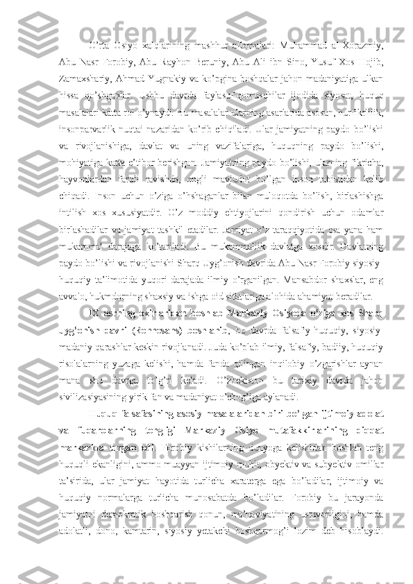 O’rta   Osiyo   xalqlarining   mashhur   allomalari:   Muhammad   al-Xorazmiy,
Abu   Nasr   Forobiy,   Abu   Rayhon   Beruniy,   Abu   Ali   ibn   Sino,   Yusuf   Xos   Hojib,
Zamaxshariy,  Ahmad  Yugnakiy  va ko’pgina boshqalar  jahon  madaniyatiga  ulkan
hissa   qo’shganlar.   Ushbu   davrda   faylasuf-qomuschilar   ijodida   siyosat,   huquq
masalalari katta rol o’ynaydi. Bu masalalar ularning asarlarida asosan, hurfikrlilik,
insonparvarlik   nuqtai   nazaridan   ko’rib   chiqiladi.   Ular   jamiyatning   paydo   bo’lishi
va   rivojlanishiga,   davlat   va   uning   vazifalariga,   huquqning   paydo   bo’lishi,
mohiyatiga katta  e’tibor   berishgan.  Jamiyatning  paydo  bo’lishi, ularning  fikricha,
hayvonlardan   farqli   ravishda,   ongli   mavjudot   bo’lgan   inson   tabiatidan   kelib
chiqadi.   Inson   uchun   o’ziga   o’hshaganlar   bilan   muloqotda   bo’lish,   birlashishga
intilish   xos   xususiyatdir.   O’z   moddiy   ehtiyojlarini   qondirish   uchun   odamlar
birlashadilar   va   jamiyat   tashkil   etadilar.   Jamiyat   o’z   taraqqiyotida   esa   yana   ham
mukammal   darajaga   ko’tariladi.   Bu   mukammallik   davlatga   xosdir.   Davlatning
paydo bo’lishi va rivojlanishi Sharq Uyg’onish davrida Abu Nasr Forobiy siyosiy-
huquqiy   ta’limotida   yuqori   darajada   ilmiy   o’rganilgan.   Mansabdor   shaxslar,   eng
avvalo, hukmdorning shaxsiy va ishga oid sifatlariga alohida ahamiyat beradilar.
IX   asrning   oxirlaridan   boshlab   Markaziy   Osiyoda   o’ziga   xos   Sharq
uyg’onish   davri   (Rennesans)   boshlanib ,   bu   davrda   falsafiy-huquqiy,   siyosiy-
madaniy qarashlar keskin rivojlanadi. Juda ko’plab ilmiy, falsafiy, badiiy, huquqiy
risolalarning   yuzaga   kelishi,   hamda   fanda   qilingan   inqilobiy   o’zgarishlar   aynan
mana   shu   davrga   to’g’ri   keladi.   O’zbekiston   bu   tarixiy   davrda   jahon
sivilizasiyasining yirik fan va madaniyat o’chog’iga aylanadi.
Huquq   falsafasining   asosiy   masalalaridan  biri   bo’lgan  ijtimoiy  adolat
va   fuqarolarning   tengligi   Markaziy   Osiyo   mutafakkirlarining   diqqat
markazida   turgan   edi .   Forobiy   kishilarning   dunyoga   kelishidan   boshlab   teng
huquqli ekanligini, ammo muayyan ijtimoiy muhit, obyektiv va subyektiv omillar
ta’sirida,   ular   jamiyat   hayotida   turlicha   xaraterga   ega   bo’ladilar,   ijtimoiy   va
huquqiy   normalarga   turlicha   munosabatda   bo’ladilar.   Forobiy   bu   jarayonda
jamiyatni   demokratik   boshqarish   qonun,   ma’naviyatining   ustuvorligini,   hamda
adolatli,   dono,   kamtarin,   siyosiy   yetakchi   boshqarmog’i   lozim   deb   hisoblaydi. 