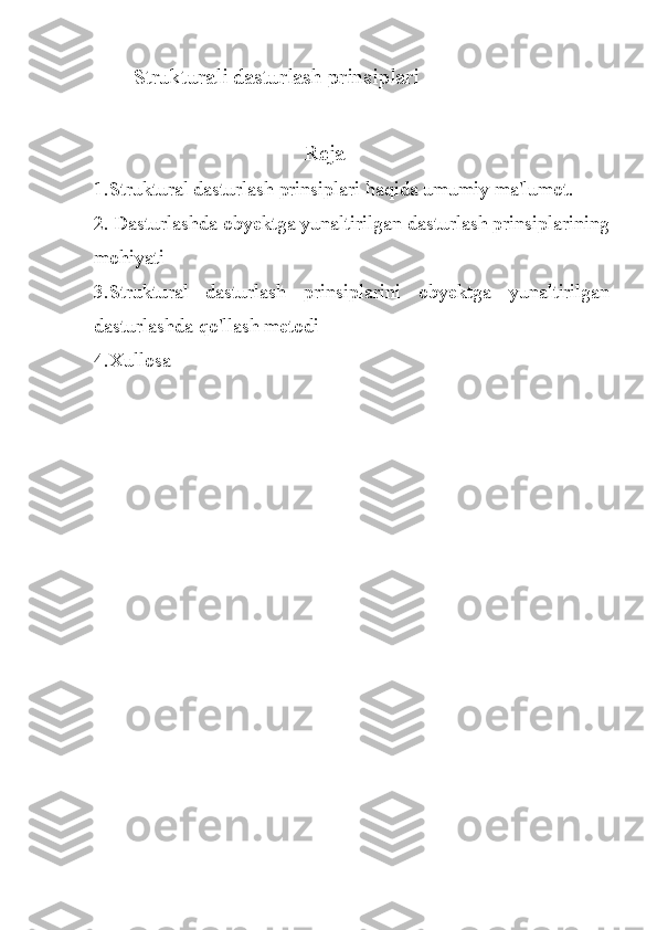 S trukturali dasturlash prinsiplari
                                Reja
1.Struktural dasturlash prinsiplari haqida umumiy ma'lumot.
2.  Dasturlashda obyektga yunaltirilgan dasturlash prinsiplarining
mohiyati
3.Struktural   dasturlash   prinsiplarini   obyektga   yunaltirilgan
dasturlashda qo'llash metodi
4.Xullosa 