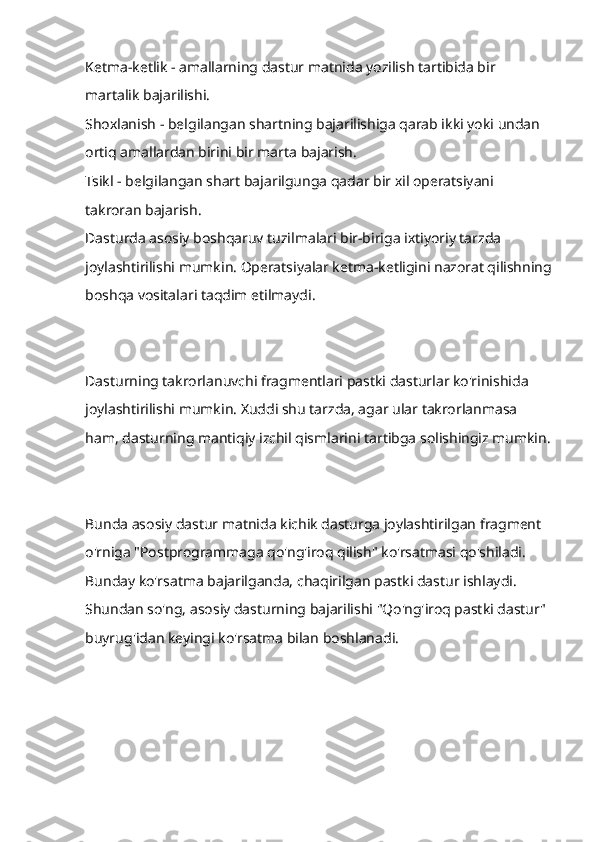 Ketma-ketlik - amallarning dastur matnida yozilish tartibida bir 
martalik bajarilishi.
Shoxlanish - belgilangan shartning bajarilishiga qarab ikki yoki undan 
ortiq amallardan birini bir marta bajarish.
Tsikl - belgilangan shart bajarilgunga qadar bir xil operatsiyani 
takroran bajarish.
Dasturda asosiy boshqaruv tuzilmalari bir-biriga ixtiyoriy tarzda 
joylashtirilishi mumkin. Operatsiyalar ketma-ketligini nazorat qilishning
boshqa vositalari taqdim etilmaydi.
Dasturning takrorlanuvchi fragmentlari pastki dasturlar ko'rinishida 
joylashtirilishi mumkin. Xuddi shu tarzda, agar ular takrorlanmasa 
ham, dasturning mantiqiy izchil qismlarini tartibga solishingiz mumkin.
Bunda asosiy dastur matnida kichik dasturga joylashtirilgan fragment 
o'rniga "Postprogrammaga qo'ng'iroq qilish" ko'rsatmasi qo'shiladi. 
Bunday ko'rsatma bajarilganda, chaqirilgan pastki dastur ishlaydi. 
Shundan so'ng, asosiy dasturning bajarilishi "Qo'ng'iroq pastki dastur" 
buyrug'idan keyingi ko'rsatma bilan boshlanadi. 