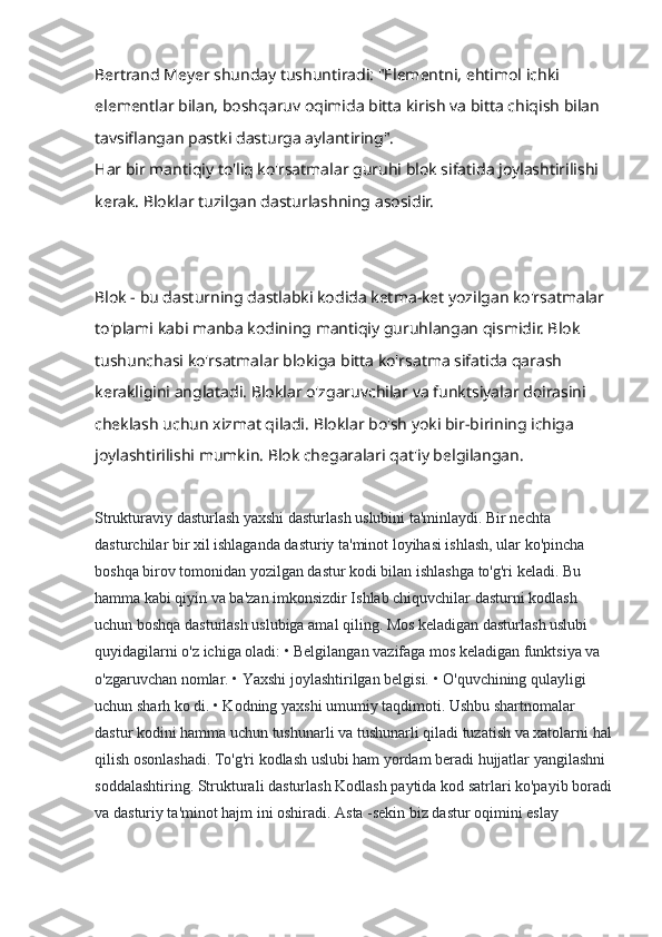 Bertrand Meyer shunday tushuntiradi: "Elementni, ehtimol ichki 
elementlar bilan, boshqaruv oqimida bitta kirish va bitta chiqish bilan 
tavsiflangan pastki dasturga aylantiring".
Har bir mantiqiy to'liq ko'rsatmalar guruhi blok sifatida joylashtirilishi 
kerak. Bloklar tuzilgan dasturlashning asosidir.
Blok - bu dasturning dastlabki kodida ketma-ket yozilgan ko'rsatmalar 
to'plami kabi manba kodining mantiqiy guruhlangan qismidir. Blok 
tushunchasi ko'rsatmalar blokiga bitta ko'rsatma sifatida qarash 
kerakligini anglatadi. Bloklar o'zgaruvchilar va funktsiyalar doirasini 
cheklash uchun xizmat qiladi. Bloklar bo'sh yoki bir-birining ichiga 
joylashtirilishi mumkin. Blok chegaralari qat'iy belgilangan.
Strukturaviy dasturlash yaxshi dasturlash uslubini ta'minlaydi. Bir nechta 
dasturchilar bir xil ishlaganda dasturiy ta'minot loyihasi ishlash, ular ko'pincha 
boshqa birov tomonidan yozilgan dastur kodi bilan ishlashga to'g'ri keladi. Bu 
hamma kabi qiyin va ba'zan imkonsizdir Ishlab chiquvchilar dasturni kodlash 
uchun boshqa dasturlash uslubiga amal qiling. Mos keladigan dasturlash uslubi 
quyidagilarni o'z ichiga oladi: • Belgilangan vazifaga mos keladigan funktsiya va 
o'zgaruvchan nomlar. • Yaxshi joylashtirilgan belgisi. • O'quvchining qulayligi 
uchun sharh ko di. • Kodning yaxshi umumiy taqdimoti. Ushbu shartnomalar 
dastur kodini hamma uchun tushunarli va tushunarli qiladi tuzatish va xatolarni hal
qilish osonlashadi. To'g'ri kodlash uslubi ham yordam beradi hujjatlar yangilashni 
soddalashtiring. Strukturali dasturlash Kodlash paytida kod satrlari ko'payib boradi
va dasturiy ta'minot hajm ini oshiradi. Asta -sekin biz dastur oqimini eslay  