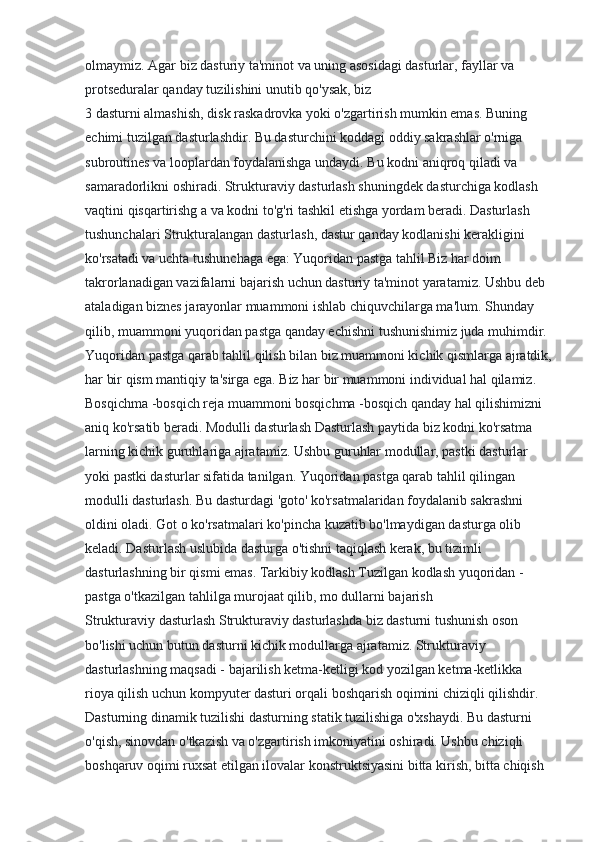 olmaymiz. Agar biz dasturiy ta'minot va uning asosidagi dasturlar, fayllar va 
protseduralar qanday tuzilishini unutib qo'ysak, biz
3 dasturni almashish, disk raskadrovka yoki o'zgartirish mumkin emas. Buning 
echimi tuzilgan dasturlashdir. Bu dasturchini koddagi oddiy sakrashlar o'rniga 
subroutines va looplardan foydalanishga undaydi. Bu kodni aniqroq qiladi va 
samaradorlikni oshiradi. Strukturaviy dasturlash shuningdek dasturchiga kodlash 
vaqtini qisqartirishg a va kodni to'g'ri tashkil etishga yordam beradi. Dasturlash 
tushunchalari Strukturalangan dasturlash, dastur qanday kodlanishi kerakligini 
ko'rsatadi va uchta tushunchaga ega: Yuqoridan pastga tahlil Biz har doim 
takrorlanadigan vazifalarni bajarish uchun dasturiy ta'minot yaratamiz. Ushbu deb 
ataladigan biznes jarayonlar muammoni ishlab chiquvchilarga ma'lum. Shunday 
qilib, muammoni yuqoridan pastga qanday echishni tushunishimiz juda muhimdir. 
Yuqoridan pastga qarab tahlil qilish bilan biz muammoni kichik qismlarga ajratdik,
har bir qism mantiqiy ta'sirga ega. Biz har bir muammoni individual hal qilamiz. 
Bosqichma -bosqich reja muammoni bosqichma -bosqich qanday hal qilishimizni 
aniq ko'rsatib beradi. Modulli dasturlash Dasturlash paytida biz kodni ko'rsatma 
larning kichik guruhlariga ajratamiz. Ushbu guruhlar modullar, pastki dasturlar 
yoki pastki dasturlar sifatida tanilgan. Yuqoridan pastga qarab tahlil qilingan 
modulli dasturlash. Bu dasturdagi 'goto' ko'rsatmalaridan foydalanib sakrashni 
oldini oladi. Got o ko'rsatmalari ko'pincha kuzatib bo'lmaydigan dasturga olib 
keladi. Dasturlash uslubida dasturga o'tishni taqiqlash kerak, bu tizimli 
dasturlashning bir qismi emas. Tarkibiy kodlash Tuzilgan kodlash yuqoridan -
pastga o'tkazilgan tahlilga murojaat qilib, mo dullarni bajarish
Strukturaviy dasturlash Strukturaviy dasturlashda biz dasturni tushunish oson 
bo'lishi uchun butun dasturni kichik modullarga ajratamiz. Strukturaviy 
dasturlashning maqsadi - bajarilish ketma-ketligi kod yozilgan ketma-ketlikka 
rioya qilish uchun kompyuter dasturi orqali boshqarish oqimini chiziqli qilishdir. 
Dasturning dinamik tuzilishi dasturning statik tuzilishiga o'xshaydi. Bu dasturni 
o'qish, sinovdan o'tkazish va o'zgartirish imkoniyatini oshiradi. Ushbu chiziqli 
boshqaruv oqimi ruxsat etilgan ilovalar konstruktsiyasini bitta kirish, bitta chiqish  