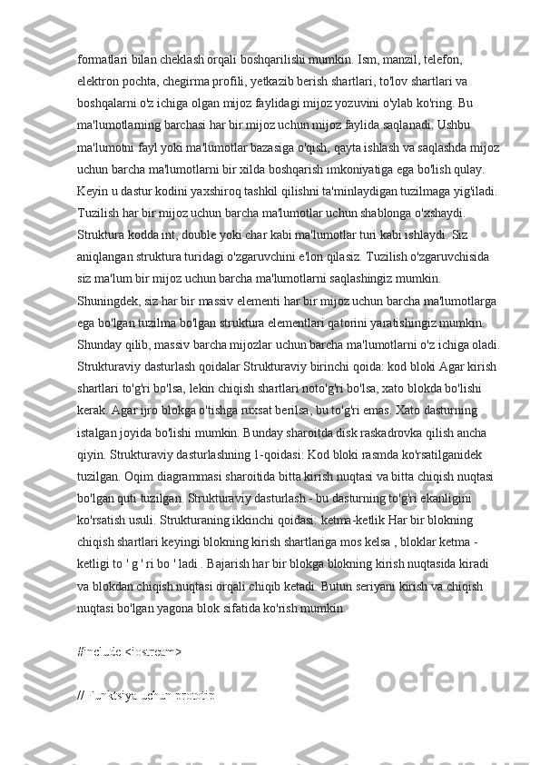 formatlari bilan cheklash orqali boshqarilishi mumkin. Ism, manzil, telefon, 
elektron pochta, chegirma profili, yetkazib berish shartlari, to'lov shartlari va 
boshqalarni o'z ichiga olgan mijoz faylidagi mijoz yozuvini o'ylab ko'ring. Bu 
ma'lumotlarning barchasi har bir mijoz uchun mijoz faylida saqlanadi. Ushbu 
ma'lumotni fayl yoki ma'lumotlar bazasiga o'qish, qayta ishlash va saqlashda mijoz
uchun barcha ma'lumotlarni bir xilda boshqarish imkoniyatiga ega bo'lish qulay. 
Keyin u dastur kodini yaxshiroq tashkil qilishni ta'minlaydigan tuzilmaga yig'iladi. 
Tuzilish har bir mijoz uchun barcha ma'lumotlar uchun shablonga o'xshaydi. 
Struktura kodda int, double yoki char kabi ma'lumotlar turi kabi ishlaydi. Siz 
aniqlangan struktura turidagi o'zgaruvchini e'lon qilasiz. Tuzilish o'zgaruvchisida 
siz ma'lum bir mijoz uchun barcha ma'lumotlarni saqlashingiz mumkin. 
Shuningdek, siz har bir massiv elementi har bir mijoz uchun barcha ma'lumotlarga 
ega bo'lgan tuzilma bo'lgan struktura elementlari qatorini yaratishingiz mumkin. 
Shunday qilib, massiv barcha mijozlar uchun barcha ma'lumotlarni o'z ichiga oladi.
Strukturaviy dasturlash qoidalar Strukturaviy birinchi qoida: kod bloki Agar kirish 
shartlari to'g'ri bo'lsa, lekin chiqish shartlari noto'g'ri bo'lsa, xato blokda bo'lishi 
kerak. Agar ijro blokga o'tishga ruxsat berilsa, bu to'g'ri emas. Xato dasturning 
istalgan joyida bo'lishi mumkin. Bunday sharoitda disk raskadrovka qilish ancha 
qiyin. Strukturaviy dasturlashning 1-qoidasi: Kod bloki rasmda ko'rsatilganidek 
tuzilgan. Oqim diagrammasi sharoitida bitta kirish nuqtasi va bitta chiqish nuqtasi 
bo'lgan quti tuzilgan. Strukturaviy dasturlash - bu dasturning to'g'ri ekanligini 
ko'rsatish usuli. Strukturaning ikkinchi qoidasi: ketma-ketlik Har bir blokning 
chiqish shartlari keyingi blokning kirish shartlariga mos kelsa , bloklar ketma - 
ketligi to ' g ' ri bo ' ladi . Bajarish har bir blokga blokning kirish nuqtasida kiradi 
va blokdan chiqish nuqtasi orqali chiqib ketadi. Butun seriyani kirish va chiqish 
nuqtasi bo'lgan yagona blok sifatida ko'rish mumkin.
#include <iostream>
// Funktsiya uchun prototip 