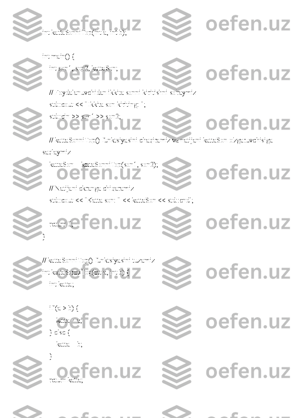 int kattaSonniTop(int a, int b);
int main() {
    int son1, son2, kattaSon;
    // Foydalanuvchidan ikkita sonni kiritishni so'raymiz
    std::cout << "Ikkita son kiriting: ";
    std::cin >> son1 >> son2;
    
    // kattaSonniTop() funktsiyasini chaqiramiz va natijani kattaSon o'zgaruvchisiga 
saqlaymiz
    kattaSon = kattaSonniTop(son1, son2);
    // Natijani ekranga chiqaramiz
    std::cout << "Katta son: " << kattaSon << std::endl;
    return 0;
}
// kattaSonniTop() funktsiyasini tuzamiz
int kattaSonniTop(int a, int b) {
    int katta;
    
    if (a > b) {
        katta = a;
    } else {
        katta = b;
    }
    
    return katta; 