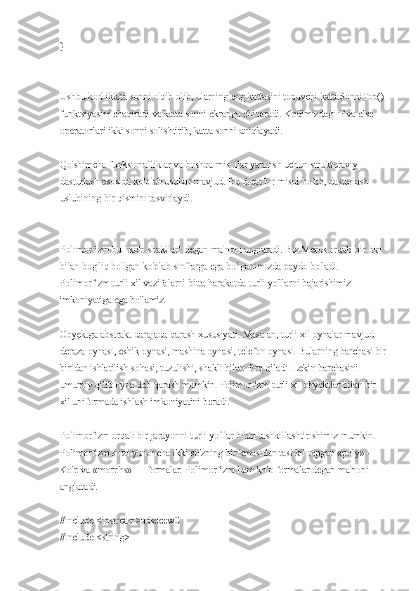 }
Ushbu kod ikkita sonni o'qib olib, ularning eng kattasini topuvchi kattaSonniTop() 
funktsiyasini chaqiradi va katta sonni ekranga chiqaradi. Kodimizdagi if va else 
operatorlari ikki sonni solishtirib, katta sonni aniqlayadi.
Qo'shimcha funksionalliklar va boshqa misollar yaratish uchun strukturaviy 
dasturlash asosida ko'plab usullar mavjud. Bu faqat bir misol bo'lib, dasturlash 
uslubining bir qismini tasvirlaydi.
Polimorfizm bu "ko'p shakllar" degan ma'noni anglatadi. Biz Meros orqali bir-biri 
bilan bog'liq bo'lgan ko'plab sinflarga ega bo'lganimizda paydo bo'ladi. 
Polimorfizm turli xil vazifalarni bitta harakatda turli yo'llarni bajarishimiz 
imkoniyatiga ega bo'lamiz.
Obyektga abstrakt darajada qarash xususiyati. Masalan, turli xil oynalar mavjud: 
deraza oynasi, eshik oynasi, mashina oynasi, telefon oynasi. Bularning barchasi bir
biridan ishlatilish sohasi, tuzulishi, shakli bilan farq qiladi. Lekin barchasini 
umumiy qilib oyna deb qarash mumkin. Polimorfizm turli xil obyektlar bilan bir 
xil uniformada ishlash imkoniyatini beradi.
Polimorfizm orqali bir jarayonni turli yo'llar bilan tashkillashtirishimiz mumkin. 
Polimorfizm so'zi yunoncha ikki so'zning birikmasidan tashkil topgan «poly» — 
Ko'p va «morphs» — formalar. Polimorfizm ham ko'p formalar degan ma'noni 
anglatadi.
#include <iostream>adsccewC
#include <string> 