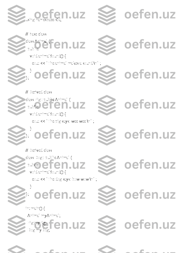 using namespace std;
 
// Base class
class Animal {
  public:
    void animalSound() {
      cout << "The animal makes a sound \n" ;
    }
};
 
// Derived class
class Pig : public Animal {
  public:
    void animalSound() {
      cout << "The pig says: wee wee \n" ;
    }
};
 
// Derived class
class Dog : public Animal {
  public:
    void animalSound() {
      cout << "The dog says: bow wow \n" ;
    }
};
 
int main() {
  Animal myAnimal;
  Pig myPig;
  Dog myDog; 