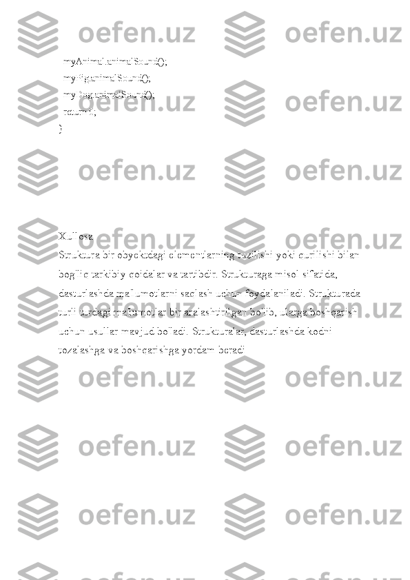  
  myAnimal.animalSound();
  myPig.animalSound();
  myDog.animalSound();
  return 0;
}
Xullosa
Struktura bir obyektdagi elementlarning tuzilishi yoki qurilishi bilan 
bog'liq tarkibiy qoidalar va tartibdir. Strukturaga misol sifatida, 
dasturlashda ma'lumotlarni saqlash uchun foydalaniladi. Strukturada 
turli turdagi ma'lumotlar bir aralashtirilgan bo'lib, ularga boshqarish 
uchun usullar mavjud bo'ladi. Strukturalar, dasturlashda kodni 
tozalashga va boshqarishga yordam beradi 