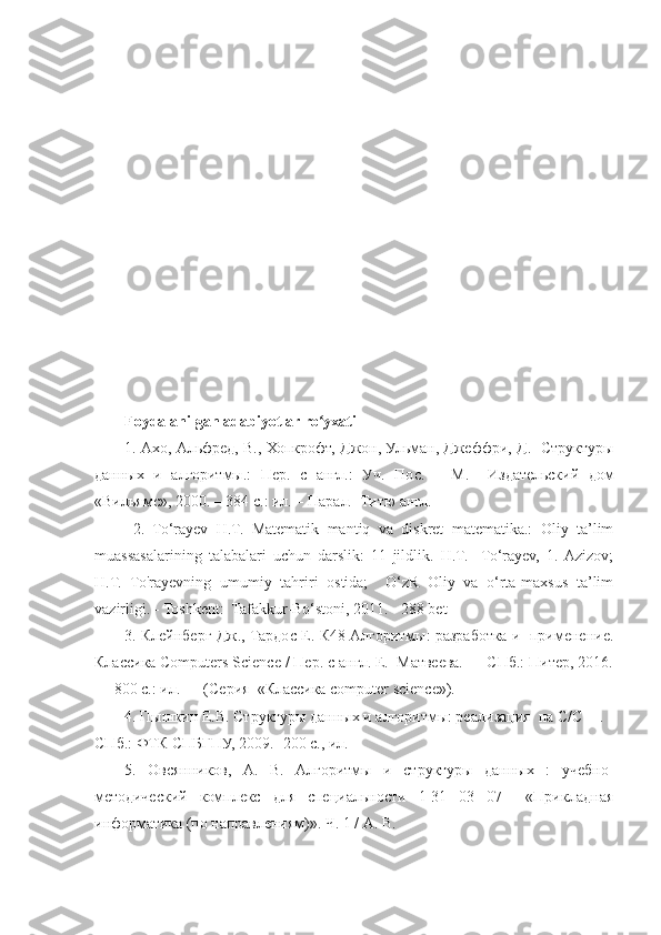 Foydalanilgan adabiyotlar ro yxatiʻ
1. Ахо, Альфред, В., Хопкрофт, Джон, Ульман, Джеффри, Д.   Структуры
данных   и   алгоритмы.:   Пер.   с   англ.:   Уч.   Пос.   –   М.     Издательский   дом
«Вильямс», 2000. – 384 с.: ил. – Парал.  Титю англ.
  2.   To‘rayev   H.T.   Matematik   mantiq   va   diskret   matematika.:   Oliy   ta’lim
muassasalarining   talabalari   uchun   darslik:   11   jildlik.   H.T.     To‘rayev,   1.  Azizov;
H.T.   To'rayevning   umumiy   tahriri   ostida;     O‘zR   Oliy   va   o‘rta-maxsus   ta’lim
vazirligi. - Toshkent:  Tafakkur-Bo‘stoni, 2011. - 288 bet
3. Клейнберг Дж., Тардос Е. К48 Алгоритмы: разработка и   применение.
Классика Computers Science / Пер. с англ. Е.  Матвеева. — СПб.: Питер, 2016.
— 800 с.: ил. — (Серия  «Классика computer science»).
4. Пышкин Е.В. Структуры данных и алгоритмы: реализация  на C/C++. -
СПб.: ФТК СПБГПУ, 2009.- 200 с., ил.
5.   Овсянников,   А.   В.   Алгоритмы   и   структуры   данных   :   учебно-
методический   комплекс   для   специальности   1-31   03   07     «Прикладная
информатика (по направлениям)». Ч. 1 / А. В. 