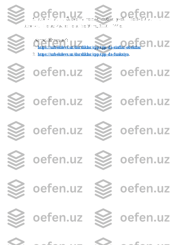 6.   Домнин   Л.   Н.   Элементы   теории   графов:   учеб.   Пособие   /   Л.     Н.
Домнин. – Пенза: Изд-во Пенз. Гос. Ун-та, 2007. – 144 с.
Internet tarmoqlari:
1. https    ://    uzbekdevs    .   uz    /   darsliklar    /   cpp    /   cpp    -   da    -   sinflar    -   obektlar   
2. https    ://    uzbekdevs    .   uz    /   darsliklar    /   cpp    /   cpp    -   da    -   funksiya    . 